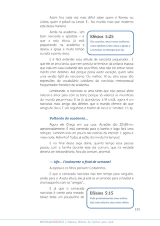 135
MENSAGENSDEDEUS | Palavras Rhema do Senhor para você
Assim fica cada vez mais difícil saber quem é Romeu ou
Julieta, quem é pitbull ou Lessie. É... No mundo mais que moderno
está dessa maneira.
Ainda na academia... Um
bom narcisista e apóstata – é
que a esta altura, já está
paquerando na academia e
deixou a igreja a muito tempo
ou está a ponto disso.
E é fácil entender essa atitude de narcisista paquerador... É
que ele se ama tanto, que nem precisa se lembrar da própria esposa
que está em casa cuidando dos seus filhos. Mas não irei entrar nesse
mérito com detalhes. Até porque possa existir exceção, quem sabe
uma versão light do narcisismo. Ou melhor, fit ou slim; essas são
expressões do vocabulário cotidiano do narcisista metrossexual
frequentador frenético de academia.
Lembrando, o narcisista se ama tanto que não possui afeto
natural e amor para com os bons; porque só valoriza as imundícias
do mundo pecaminoso. E se já abandonou a fé cristã, agora é um
narcisista mais amigo dos deleites que o mundo oferece do que
amigo de Deus. É um orgulhoso e traidor de Deus (2 Timóteo 3:3, 4).
Voltando da academia...
Agora ele Chega em sua casa. Acredite são 22h30min,
aproximadamente. E está correndo para o banho e logo fará uma
refeição. Também lerá um pouco das notícias da internet. E agora é
meia noite. Adivinha? Todos já estão dormindo há tempos!
E no final dessa saga diária, quanto tempo essa pessoa
passou com a família durante esse dia comum, que na verdade
deveria ser extraordinário, fora do comum, anormal.
― Ufa... Finalmente o final de semana!
A esposa e os filhos pensam! Coitadinhos.
É que o camarada narcisista não tem tempo para ninguém,
senão para si. A esta altura, ele já está se arrumando para o futebol e
churrasquinho com os “amigos”...
E já que o camarada
narcisista é crente pela metade,
talvez beba um pouquinho de
Efésios 5:15
Vede prudentemente como andais,
não como néscios, mas como sábios.
Efésios 5:25
Vós, maridos, amai vossas mulheres,
como também Cristo amou a igreja, e
a si mesmo se entregou por ela.
 