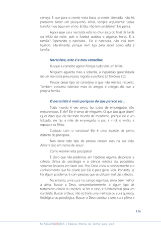 136
MENSAGENSDEDEUS | Palavras Rhema do Senhor para você
cerveja. É que para o crente meia boca, o crente desviado, não há
problema beber um pouquinho, afinal, sempre argumenta: “Jesus
transformou água em vinho. Então, não tem problema”. Ele pensa.
Agora esse cara narcisista está no churrasco do final da tarde
ou início da noite, pois o futebol acabou a algumas horas. E a
família? Esperando o narcisista... Ele é narcisista, não está nem
ligando. Literalmente, porque nem liga para saber como está a
família.
Narcisista, este é o meu conselho:
Busque a conserto agora! Porque tudo tem um limite.
Ninguém aguenta mais a soberba, a ingratidão generalizada
de um narcisista presunçoso, ingrato e profano (2 Timóteo 3:2).
Pessoa desse tipo só considera o que não merece respeito.
Também costuma valorizar mais os amigos e colegas do que a
própria família.
O narcisista é mais perigoso do que parece ser...
Todo mundo é seu servo; faz todos de empregados não
remunerados. E ele? Ele é servo de ninguém! O que isso quer dizer?
Quer dizer que ele faz todo mundo de mordomo, porque ele é um
folgado; ele faz a mãe de empregada, o pai, a irmã, o irmão, a
esposa e os filhos.
Cuidado com o narcisista! Ele é uma espécie de primo
distante do psicopata.
Não deixe este tipo de pessoa crescer asas na sua vida.
Amarra isso em nome de Jesus!
Como resolver esta psicopatia?
É claro que não podemos, em hipótese alguma, desprezar a
ciência clínica da psicologia e a ciência médica da psiquiatria,
seriamos levianos em fazer isso. Pois Deus criou o conhecimento e o
conhecimento que foi criado por Ele é para gerar vida. Portanto, se
há algum problema, é com pessoas que se utilizam mal das ciências.
No entanto, uma cura no campo espiritual, alivia bem melhor
a alma. Buscar a Deus, concomitantemente, a algum tipo de
tratamento clinico ou médico, se for o caso, é fundamental para um
narcisista. Buscar a Deus, não só trará uma melhora ou cura química,
fisiológica ou psicológica. Buscar a Deus conduz a uma cura plena e
 