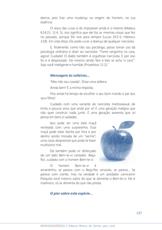 137
MENSAGENSDEDEUS | Palavras Rhema do Senhor para você
eterna, pois traz uma mudança na origem do homem, na sua
essência.
O Jesus das curas e do impossível ainda é o mesmo (Mateus
8:14,15; 11:4, 5); isso significa que ele faz as mesmas coisas que fez
no passado, porque Ele vive para sempre (Lucas 24:2-5; Hebreus
13:8). Em vista disso, Ele pode curar a doença de qualquer narcisista.
E, finalmente, como não sou psicólogo, posso tomar uso da
psicologia ordinária e dizer ao narcisista: “Tome vergonha na cara,
agora! Cuidado! O diabo também é orgulhoso narcisista. E por isso
foi e é desprezado. Ele mesmo sendo feio e tolo se acha ‘o cara’”.
Seja você inteligente e humilde (Provérbios 11:2).”
Mensagem às solteiras...
“Mas não sou casada”. Disse uma solteira.
Ainda bem! É a minha resposta.
Pois ainda há tempo de escolher o seu bom marido e pai dos
seus filhos!
Cuidado com uma variante de narcisista metrossexual de
trinta e poucos anos que anda por aí! É uma geração maligna que
não quer construir nada junto. É uma geração avarenta que só
pensa em bens e vaidades.
Isso pode ser uma bela maçã
recheada com uma surpresinha. Essa
maçã pode estar bonita por fora e por
dentro sendo morada de um “verme”;
uma coisa desprezível que pode te fazer
muitíssimo mal.
Ele também pode vir disfarçado
de um belo Bem-te-vi cantador. Beija-
flor, cuidado com o homem Bem-te-vi.
O homem Bem-te-vi é
amarelinho, se parece com o Beija-flor amarelo, se parece… Se
parece com crente, mas na verdade é um predador carniceiro!
Pesquise você mesmo sobre do que se alimenta o Bem-te-vi. Ele é
insetívoro, só se alimenta do que não presta.
O pior sobre esta espécie...
 