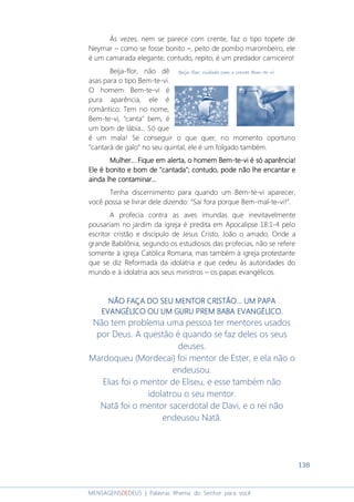 138
MENSAGENSDEDEUS | Palavras Rhema do Senhor para você
Às vezes, nem se parece com crente, faz o tipo topete de
Neymar – como se fosse bonito –, peito de pombo marombeiro, ele
é um camarada elegante, contudo, repito, é um predador carniceiro!
Beija-flor, não dê
asas para o tipo Bem-te-vi.
O homem Bem-te-vi é
pura aparência, ele é
romântico: Tem no nome,
Bem-te-vi, “canta” bem, é
um bom de lábia... Só que
é um mala! Se conseguir o que quer, no momento oportuno
“cantará de galo” no seu quintal, ele é um folgado também.
Mulher... Fique em alerta, o homem BemMulher... Fique em alerta, o homem BemMulher... Fique em alerta, o homem BemMulher... Fique em alerta, o homem Bem----tetetete----vi é só aparência!vi é só aparência!vi é só aparência!vi é só aparência!
Ele é bonito e bom de "cantada"; contudo, pode não lhe encantar eEle é bonito e bom de "cantada"; contudo, pode não lhe encantar eEle é bonito e bom de "cantada"; contudo, pode não lhe encantar eEle é bonito e bom de "cantada"; contudo, pode não lhe encantar e
ainda lhe contaminar...ainda lhe contaminar...ainda lhe contaminar...ainda lhe contaminar...
Tenha discernimento para quando um Bem-te-vi aparecer,
você possa se livrar dele dizendo: “Sai fora porque Bem-mal-te-vi!”.
A profecia contra as aves imundas que inevitavelmente
pousariam no jardim da igreja é predita em Apocalipse 18:1-4 pelo
escritor cristão e discípulo de Jesus Cristo, João o amado. Onde a
grande Babilônia, segundo os estudiosos das profecias, não se refere
somente à igreja Católica Romana, mas também à igreja protestante
que se diz Reformada da idolatria e que cedeu às autoridades do
mundo e à idolatria aos seus ministros – os papas evangélicos.
NÃO FAÇA DO SEU MENTOR CRISTÃO... UM PAPANÃO FAÇA DO SEU MENTOR CRISTÃO... UM PAPANÃO FAÇA DO SEU MENTOR CRISTÃO... UM PAPANÃO FAÇA DO SEU MENTOR CRISTÃO... UM PAPA
EVANGÉLICO OU UM GURU PREM BABA EVANGÉLICOEVANGÉLICO OU UM GURU PREM BABA EVANGÉLICOEVANGÉLICO OU UM GURU PREM BABA EVANGÉLICOEVANGÉLICO OU UM GURU PREM BABA EVANGÉLICO....
Não tem problema uma pessoa ter mentores usados
por Deus. A questão é quando se faz deles os seus
deuses.
Mardoqueu (Mordecai) foi mentor de Ester, e ela não o
endeusou.
Elias foi o mentor de Eliseu, e esse também não
idolatrou o seu mentor.
Natã foi o mentor sacerdotal de Davi, e o rei não
endeusou Natã.
 