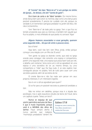 139
MENSAGENSDEDEUS | Palavras Rhema do Senhor para você
O “crente” do tipo “Bem-te-vi” é um perigo no ninho
da igreja... Se deixar, ele até “canta de galo”.
Ele é bom de canto e deEle é bom de canto e deEle é bom de canto e deEle é bom de canto e de ““““lábialábialábialábia”””” também.também.também.também. Da mesma forma,
ainda dança bem para atrair as meninas; algo como uma dança para
possível acasalamento. É preciso ter cuidado com ele, porque na
verdade é um tremendo e perigoso predador no jardim de Deus. Ele
não é só bonitinho.
Tem “Bem-te-vi” de todo jeito na igreja: Tem o que fica no
templo arrastando asas para as meninas, e também tem aquele que
fica no púlpito, o mais enfeitado do que pavão no carnaval. Vigia!
Alguns homens associados a essa geração, querem
uma segunda mãe... Só que de vinte e poucos anos.
Isso é forte!
Veja bem, você não tem nem filhos ainda, então porque
começar uma relação com um filho de 35 anos?
Tem gente na igreja se dizendo crente, que está na igreja
orando para conseguir não somente uma esposa e companheira,
porém uma segunda mãe; uma esposa que possa fazer tudo por ele,
e detalhe, sem reclamar. Seria como unir o útil ao agradável; ter uma
esposa e uma secretária do lar ao mesmo tempo, ou uma
companheira e “mãe” que lhe faça tudo. E se esta espécie tiver
conseguido pousar no púlpito, fará de tudo para casar com uma
secretária pastoral, além de secretária do lar.
O crente Bem-te-vi não faz nada sem pensar em seus
próprios interesses. É um interesseiro egoísta.
Isso é unir o útil ao agradável para quem?
Só se for para um possível narcisista ou potencial candidato a
isso.
Não irei entrar em detalhes, porque essa é a alçada dos
psicólogos; mas e após exaustivos estudos da teoria de Freud, daria
um capítulo à parte. Talvez um livro?!
Nunca se esqueça de queNunca se esqueça de queNunca se esqueça de queNunca se esqueça de que
vocêvocêvocêvocê é patrimônio exclusivo de Deus.é patrimônio exclusivo de Deus.é patrimônio exclusivo de Deus.é patrimônio exclusivo de Deus.
E que é muito importante, porqueE que é muito importante, porqueE que é muito importante, porqueE que é muito importante, porque
você é a MENINA dos olhos dovocê é a MENINA dos olhos dovocê é a MENINA dos olhos dovocê é a MENINA dos olhos do
SenhorSenhorSenhorSenhor.... Fique sempre atenta e
nunca permita que malignos
"marmanjos predadores" tentem lhe
Salmo 17:8
Protege-me como à menina dos
Teus olhos; esconde-me à
sombra das Tuas asas.
 