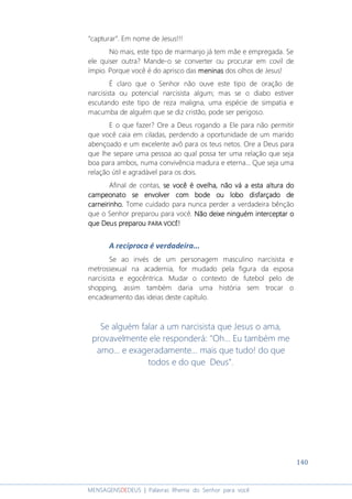 140
MENSAGENSDEDEUS | Palavras Rhema do Senhor para você
“capturar”. Em nome de Jesus!!!
No mais, este tipo de marmanjo já tem mãe e empregada. Se
ele quiser outra? Mande-o se converter ou procurar em covil de
ímpio. Porque você é do aprisco das meninasmeninasmeninasmeninas dos olhos de Jesus!
É claro que o Senhor não ouve este tipo de oração de
narcisista ou potencial narcisista algum; mas se o diabo estiver
escutando este tipo de reza maligna, uma espécie de simpatia e
macumba de alguém que se diz cristão, pode ser perigoso.
E o que fazer? Ore a Deus rogando a Ele para não permitir
que você caia em ciladas, perdendo a oportunidade de um marido
abençoado e um excelente avô para os teus netos. Ore a Deus para
que lhe separe uma pessoa ao qual possa ter uma relação que seja
boa para ambos, numa convivência madura e eterna... Que seja uma
relação útil e agradável para os dois.
Afinal de contas, se você é ovelha, nãose você é ovelha, nãose você é ovelha, nãose você é ovelha, não vá a esta altura dová a esta altura dová a esta altura dová a esta altura do
campeonato se envolver com bode ou lobo disfarçado decampeonato se envolver com bode ou lobo disfarçado decampeonato se envolver com bode ou lobo disfarçado decampeonato se envolver com bode ou lobo disfarçado de
carneirinhocarneirinhocarneirinhocarneirinho.... Tome cuidado para nunca perder a verdadeira bênção
que o Senhor preparou para você. Não deixe ninguém interceptar oNão deixe ninguém interceptar oNão deixe ninguém interceptar oNão deixe ninguém interceptar o
que Deus preparouque Deus preparouque Deus preparouque Deus preparou PARA VPARA VPARA VPARA VOCÊOCÊOCÊOCÊ!!!!
A recíproca é verdadeira...
Se ao invés de um personagem masculino narcisista e
metrossexual na academia, for mudado pela figura da esposa
narcisista e egocêntrica. Mudar o contexto de futebol pelo de
shopping, assim também daria uma história sem trocar o
encadeamento das ideias deste capítulo.
Se alguém falar a um narcisista que Jesus o ama,
provavelmente ele responderá: "Oh... Eu também me
amo... e exageradamente... mais que tudo! do que
todos e do que Deus".
 