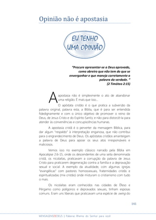 141
MENSAGENSDEDEUS | Palavras Rhema do Senhor para você
Opinião não é apostasia
“Procure apresentar-se a Deus aprovado,
como obreiro que não tem do que se
envergonhar e que maneja corretamente a
palavra da verdade. ”
(2 Timóteo 2:15)
apostasia não é simplesmente o ato de abandonar
uma religião. É mais que isso...
O apóstata cristão é o que pratica a subversão da
palavra original, palavra esta, a Bíblia, que é para ser entendida
fidedignamente e com o único objetivo de promover o reino de
Deus, de Jesus Cristo e do Espírito Santo; e não para distorcê-la para
atender às conveniências e concupiscências humanas.
A apostasia cristã é o perverter da mensagem Bíblica, para
dar algum “respaldo” à interpretação enganosa, que não contribui
para o engrandecimento de Deus. Os apóstatas cristãos amanteigam
a palavra de Deus para apoiar os seus atos irresponsáveis e
maliciosos.
Vemos isso no exemplo clássico narrado pela Bíblia em
Apocalipse 2:6-15, onde os descendentes de uma seita denominada
cristã, os nicolaítas, praticavam a corrupção da palavra de Jesus
Cristo para praticarem degeneração contra a família e a depravação
sexual e social. A exemplo da atualidade, com algumas igrejas
“evangélicas” com pastores homossexuais, fraternidades cristãs e
espiritualizadas (mix cristão) onde misturam o cristianismo com tudo
o mais.
Os nicolaítas eram conhecidos nas cidades de Éfeso e
Pérgamo como polígonos e depravados sexuais, tinham esposas
comuns. Eram uns liberais que praticavam uma espécie de swing do
A
 