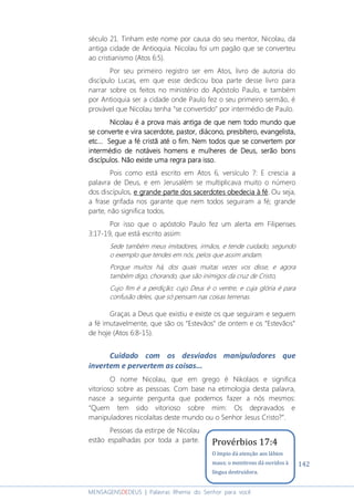 142
MENSAGENSDEDEUS | Palavras Rhema do Senhor para você
século 21. Tinham este nome por causa do seu mentor, Nicolau, da
antiga cidade de Antioquia. Nicolau foi um pagão que se converteu
ao cristianismo (Atos 6:5).
Por seu primeiro registro ser em Atos, livro de autoria do
discípulo Lucas, em que esse dedicou boa parte desse livro para
narrar sobre os feitos no ministério do Apóstolo Paulo, e também
por Antioquia ser a cidade onde Paulo fez o seu primeiro sermão, é
provável que Nicolau tenha “se convertido” por intermédio de Paulo.
Nicolau é a prova mais antiga de que nNicolau é a prova mais antiga de que nNicolau é a prova mais antiga de que nNicolau é a prova mais antiga de que nem todo mundo queem todo mundo queem todo mundo queem todo mundo que
se converte e vira sacerdse converte e vira sacerdse converte e vira sacerdse converte e vira sacerdote, pastor, diáconoote, pastor, diáconoote, pastor, diáconoote, pastor, diácono, presbítero, evangelista,, presbítero, evangelista,, presbítero, evangelista,, presbítero, evangelista,
etc.etc.etc.etc......... SSSSegueegueegueegue a féa féa féa fé cristã até o fimcristã até o fimcristã até o fimcristã até o fim.... Nem todos que se convertem porNem todos que se convertem porNem todos que se convertem porNem todos que se convertem por
intermédio de notáveis homens e mulheres de Deus, serão bonsintermédio de notáveis homens e mulheres de Deus, serão bonsintermédio de notáveis homens e mulheres de Deus, serão bonsintermédio de notáveis homens e mulheres de Deus, serão bons
discípulos. Não existe uma regra para isso.discípulos. Não existe uma regra para isso.discípulos. Não existe uma regra para isso.discípulos. Não existe uma regra para isso.
Pois como está escrito em Atos 6, versículo 7: E crescia a
palavra de Deus, e em Jerusalém se multiplicava muito o número
dos discípulos, e grande parte dos sacerdotes obedecia à fée grande parte dos sacerdotes obedecia à fée grande parte dos sacerdotes obedecia à fée grande parte dos sacerdotes obedecia à fé. Ou seja,
a frase grifada nos garante que nem todos seguiram a fé; grande
parte, não significa todos.
Por isso que o apóstolo Paulo fez um alerta em Filipenses
3:17-19, que está escrito assim:
Sede também meus imitadores, irmãos, e tende cuidado, segundo
o exemplo que tendes em nós, pelos que assim andam.
Porque muitos há, dos quais muitas vezes vos disse, e agora
também digo, chorando, que são inimigos da cruz de Cristo,
Cujo fim é a perdição; cujo Deus é o ventre, e cuja glória é para
confusão deles, que só pensam nas coisas terrenas.
Graças a Deus que existiu e existe os que seguiram e seguem
a fé imutavelmente, que são os “Estevãos” de ontem e os “Estevãos”
de hoje (Atos 6:8-15).
Cuidado com os desviados manipuladores que
invertem e pervertem as coisas...
O nome Nicolau, que em grego é Nikolaos e significa
vitorioso sobre as pessoas. Com base na etimologia desta palavra,
nasce a seguinte pergunta que podemos fazer a nós mesmos:
“Quem tem sido vitorioso sobre mim: Os depravados e
manipuladores nicolaítas deste mundo ou o Senhor Jesus Cristo?”.
Pessoas da estirpe de Nicolau
estão espalhadas por toda a parte. Provérbios 17:4
O ímpio dá atenção aos lábios
maus; o mentiroso dá ouvidos à
língua destruidora.
 