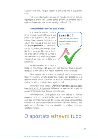 143
MENSAGENSDEDEUS | Palavras Rhema do Senhor para você
Cuidado com eles. Porque trocam o bem pelo mal e subvertem
tudo.
Talvez um dia eles tenham sido conhecidos por serem de boa
reputação e cheios do Espírito Santo, porém, atualmente, estão
repletos de pecados e de espíritos malignos (Atos 6:2-7).
Um apóstata é vencido pelo mundo...
E a partir daí se volta contra a
igreja original e contra Deus e a Sua
palavra. Ele subverte a lei de Deus.
Põe em baixo o que é de cima; troca
o bem pelo mal; dádádádá oooo mal pelo bem
e o erradoerradoerradoerrado pelopelopelopelo certocertocertocerto; faz das trevas,
luz; da luz, trevas; do amargo, doce;
do doce, amargo. Ele inverte tudo;
até briga com o irmão na fé, mas a
amizade com o(a) tribuloso(a) segue
inabalável. Ai deles diz a Bíblia em
Isaías 5:20.
Ai da casa deles, ainda narra a
Bíblia em Provérbios 17:13 que assim está descrito: “Quanto àquele
que paga o bem com o mal, não se apartará o mal da sua casa”.
Deus pagou com o maior bem que já existiu, mesmo sem
todos merecerem, um alto preço pelo resgate dos pecadores. E o
que Ele recebe muitas das vezes de troco, ou melhor, em troca? O
mal de pecadores obstinados em seguir no mal.
Denunciar essas coisas... ChamaChamaChamaChama----se:se:se:se: OOOOpinião!pinião!pinião!pinião! E opinião com
base bíblica não é apostasia. Diferente de opinião por meio de
pensamento secular, que distorce e inverte tudo.
Diferentemente, uma pessoa que tem atitude e opinião
própria a partir do que a Bíblia diz, que não se vende ao mundo e
nem aos mínimos insurgentes de Nicolau com seus planejamentos
ministeriais e pessoais sem consonância com a Palavra de Deus, não
pode ser confundido com um nicolaíta, ou melhor, com um
apóstata. Porque...
Salmo 38:20
Os que dão mal pelo bem são
meus adversários, porque eu
sigo o que é bom.
 