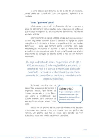 144
MENSAGENSDEDEUS | Palavras Rhema do Senhor para você
Já uma pessoa que denuncia ou se afasta de um nicolaíta,
jamais pode ser comparada com um apóstata. Apóstata é o
nicolaíta!
E eles “queimam” geral!
Infelizmente quando são confrontados não se consertam e
ainda se comportam como jesuítas numa inquisição em vistas ao
que o “papa evangélico” diz e não conforme demonstra a Palavra da
Verdade, a Bíblia.
Diferentemente da igreja católica antiga que não queria que
os seus seguidores tivessem acesso à verdade, na igreja do “papa
evangélico” é incentivada a leitura – especificamente nas escolas
dominicais – para que tenham como confrontar com suas
interpretações mundanas e isoladas o que a membresia tem
aprendido em seus quartos e salas: A mais pura Verdade que advém
diretamente do coração do Espírito Santo e não de um homem
interesseiro.
Ou seja, o desafio de antes, do primeiro século até o
XVII, era o acesso à informação Bíblica, enquanto o
desafio de hoje é o acesso à informação Bíblica de
qualidade... sem os vieses humanos que atendem
somente às conveniências de alguns ministérios e de
pessoas específicas.
Apóstatas também são os
balaamitas, seguidores do teimoso e
enganoso Balaão, que levam as
pessoas ao pecado e contra Deus.
Eles usam a credibilidade que
outrora tiveram para chancelar as
suas errôneas atitudes atuais (Judas
1:11).
Balaão foi um profeta de Deus que se vendeu ao rei Balaque
e terminou sua carreira como um profeta ruim, um profeta do
homem, um profeta que fala as coisas para agradar ao “rei”
eclesiástico e aos seus súditos sacerdotais desviados.
Salmo 101:7
O que usa de engano não ficará
dentro da minha casa; o que
fala mentiras não estará firme
perante os meus olhos.
 