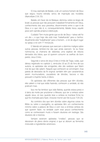 145
MENSAGENSDEDEUS | Palavras Rhema do Senhor para você
O mau exemplo de Balaão, o de um outrora homem de Deus
que seguiu noutra estrada, serviu de inspiração aos nicolaítas
(Apocalipse 2:14, 15).
Balaão, em favor do rei Balaque, dominou sobre os leigos de
Israel; as pessoas que não possuíam inabalável firmamento em Deus,
conhecimento dos seus preceitos, discernimento entre o que é de
Deus e o que não é, e, consequentemente, Balaão levou aquele
povo sem opinião própria à destruição.
Cuidado! Tem muita gente que se diz de Deus – talvez até foi
um dia –, e que hoje não está mais “trabalhando” para o Senhor.
Atualmente está “trabalhando” para o homem... o rei de algum lugar
ou igreja; o rei com “r” minúsculo.
E falando em pessoas que exerciam o domínio maligno sobre
outras pessoas, lembrei-me das que ainda exercem. Se eu fosse
nomina-las, as chamaria de lobonitas, uma espécie de néscios
derivados dos lobos, que só querem consumir as ovelhas do bom
pastor, Jesus Cristo.
Segundo o servo de Jesus Cristo e irmão de Tiago, Judas, que
deixou registrado no capítulo 1, versículos 10 ao 25 do livro de sua
autoria, os apóstatas são arrogantes; eles são vaidosos que falam
mal do que não sabem. Naquilo que conhecem se corrompem. Essa
patota de desviados da fé original, também têm por características
serem murmuradores, causadores de divisões, lascivos e não
possuem o Espírito Santo, é óbvio.
Os apóstatas são diferentes das pessoas que têm dúvidas;
eles sabem o mal que estão fazendo, conhecem a verdade, só não
praticam mais.
Isso me faz lembrar que João Batista, quando estava preso e
à beira da morte por proclamar o Messias, quis ter a certeza sobre
aquele Jesus, só isso; quando teve a certeza se manteve firme no
que foi chamado para fazer, inclusive morrer por Ele (Lucas 7:19-23).
Ao contrário dos que tem dúvidas sobre algumas coisas na
Bíblia ou sobre o evangelho, os apóstatas têm um conhecimento
mínimo sobre a palavra de Deus e com isso a errônea certeza do
que querem fazer; na verdade usam esse pouco conhecimento
como se conhecessem muito e fossem doutores em teologia. São
doutores de si mesmos.
Sempre existiram apóstatas “cristãos”, pessoas que se
desviaram do plano divino original, e que se aliaram ao fermento
misturado a ingredientes venenosos.
 