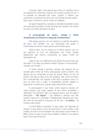 146
MENSAGENSDEDEUS | Palavras Rhema do Senhor para você
Contudo, repito: Uma pessoa que critica um apóstata não é
um apóstata do cristianismo original. Com certeza e prazer em ser, é
na verdade um desviado das coisas, “igrejas” e “líderes” que
confrontam as doutrinas de Deus com suas fraudes de toda ordem...
Quer sejam: financeiras, sociais, morais ou religiosas.
Se liguem balaamitas, nicolaítas e lobonitas de plantão! Jeová
não está para brincadeira. Ainda há tempo de conserto. De colocar
as coisas nos trilhos da palavra de Deus.
A preocupação do autor... Antigo e Velho
Testamentos ou Primeiro e Segundo Testamentos?
Não desejo parecer com um repressor se valendo da palavra
de Deus. Pois também sou um necessitado das graças e
misericórdias do Senhor; nesse quesito somos todos iguais.
Mesmo assim, fico em dúvida se é melhor parecer com um
pai repressor ou com um adolescente sem limites. Aquele
adolescente que mesmo conhecendo as regras, insiste em
desobedece-las.
Sabe-se que um adolescente sem limites faz quase tudo que
não deve. E as coisas que deveria realizar? Seguem se acumulando...
Também sem limites!
A minha dúvida é tamanha, porque não gostaria de ser
tachado pelo motivo da minha preocupação; porém, também, não
gostaria de ser comparado ao tipo de pessoa “Maria vai com as
outras”. Esse tipo se deixa levar por qualquer vibe, vento ou levada.
Ele é indisciplinado, não respeita muito tudo e qualquer coisa; e o
pior, se acha com a razão. É inacreditável quando rebatem e
questionam o interlocutor, quando estão obviamente errados.
A preocupação é que estou vendo algumas atitudes em
outras pessoas que estão opostas às que tenho acreditado e
defendido. Por exemplo: Não sou daquela pessoa que dá palavra
abençoada – “filé mignonfilé mignonfilé mignonfilé mignon” – aos idólatras e pessoas que não
querem nada com a santidade e fidedignidade requerida por Deus
por meio da Sua palavra, enquanto aos de casa – as ovelhasas ovelhasas ovelhasas ovelhas – só
ministra capim bravo.
A minha Bíblia é completa e é para todos; sem distinção de
pessoas. É para pobre e ricos, de igual forma. É para cristãos e não
cristãos, ela não é uma mensagem com dois pesos e duas medias. A
Bíblia utiliza um peso só para duas medidas. A Bíblia é uma palavra
para Chico e para Francisco.
 