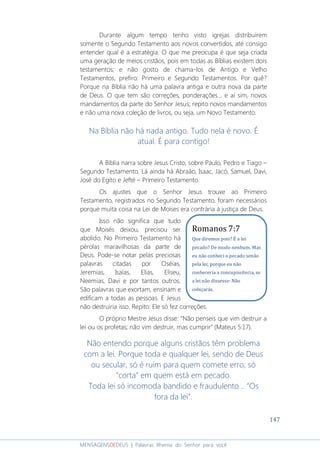 147
MENSAGENSDEDEUS | Palavras Rhema do Senhor para você
Durante algum tempo tenho visto igrejas distribuírem
somente o Segundo Testamento aos novos convertidos, até consigo
entender qual é a estratégia. O que me preocupa é que seja criada
uma geração de meios cristãos, pois em todas as Bíblias existem dois
testamentos; e não gosto de chama-los de Antigo e Velho
Testamentos, prefiro: Primeiro e Segundo Testamentos. Por quê?
Porque na Bíblia não há uma palavra antiga e outra nova da parte
de Deus. O que tem são correções, ponderações... e aí sim, novos
mandamentos da parte do Senhor Jesus; repito novos mandamentos
e não uma nova coleção de livros, ou seja, um Novo Testamento.
Na Bíblia não há nada antigo. Tudo nela é novo. É
atual. É para contigo!
A Bíblia narra sobre Jesus Cristo, sobre Paulo, Pedro e Tiago –
Segundo Testamento. Lá ainda há Abraão, Isaac, Jacó, Samuel, Davi,
José do Egito e Jefté – Primeiro Testamento.
Os ajustes que o Senhor Jesus trouxe ao Primeiro
Testamento, registrados no Segundo Testamento, foram necessários
porque muita coisa na Lei de Moises era contrária à justiça de Deus.
Isso não significa que tudo
que Moisés deixou, precisou ser
abolido. No Primeiro Testamento há
pérolas maravilhosas da parte de
Deus. Pode-se notar pelas preciosas
palavras citadas por Oséias,
Jeremias, Isaías, Elias, Eliseu,
Neemias, Davi e por tantos outros.
São palavras que exortam, ensinam e
edificam a todas as pessoas. E Jesus
não destruiria isso. Repito: Ele só fez correções.
O próprio Mestre Jesus disse: “Não penseis que vim destruir a
lei ou os profetas; não vim destruir, mas cumprir” (Mateus 5:17).
Não entendo porque alguns cristãos têm problema
com a lei. Porque toda e qualquer lei, sendo de Deus
ou secular, só é ruim para quem comete erro; só
“corta” em quem está em pecado.
Toda lei só incomoda bandido e fraudulento... “Os
fora da lei”.
Romanos 7:7
Que diremos pois? É a lei
pecado? De modo nenhum. Mas
eu não conheci o pecado senão
pela lei; porque eu não
conheceria a concupiscência, se
a lei não dissesse: Não
cobiçarás.
 