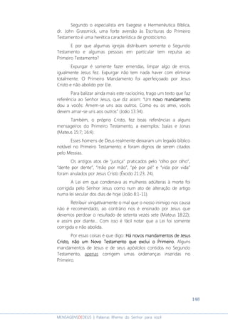 148
MENSAGENSDEDEUS | Palavras Rhema do Senhor para você
Segundo o especialista em Exegese e Hermenêutica Bíblica,
dr. John Grassmick, uma forte aversão às Escrituras do Primeiro
Testamento é uma herética característica de gnosticismo.
E por que algumas igrejas distribuem somente o Segundo
Testamento e algumas pessoas em particular tem repulsa ao
Primeiro Testamento?
Expurgar é somente fazer emendas, limpar algo de erros,
igualmente Jesus fez. Expurgar não tem nada haver com eliminar
totalmente. O Primeiro Mandamento foi aperfeiçoado por Jesus
Cristo e não abolido por Ele.
Para balizar ainda mais este raciocínio, trago um texto que faz
referência ao Senhor Jesus, que diz assim: “Um novo mandamentonovo mandamentonovo mandamentonovo mandamento
dou a vocês: Amem-se uns aos outros. Como eu os amei, vocês
devem amar-se uns aos outros” (João 13:34).
Também, o próprio Cristo, fez boas referências a alguns
mensageiros do Primeiro Testamento, a exemplos: Isaías e Jonas
(Mateus 15:7; 16:4).
Esses homens de Deus realmente deixaram um legado bíblico
notável no Primeiro Testamento; e foram dignos de serem citados
pelo Messias.
Os antigos atos de “justiça” praticados pelo “olho por olho”,
“dente por dente”, “mão por mão”, “pé por pé” e “vida por vida”
foram anulados por Jesus Cristo (Êxodo 21:23, 24).
A Lei em que condenava as mulheres adúlteras à morte foi
corrigida pelo Senhor Jesus como num ato de alteração de artigo
numa lei secular dos dias de hoje (João 8:1-11).
Retribuir vingativamente o mal que o nosso inimigo nos causa
não é recomendado, ao contrário nos é ensinado por Jesus que
devemos perdoar o resultado de setenta vezes sete (Mateus 18:22);
e assim por diante... Com isso é fácil notar que a Lei foi somente
corrigida e não abolida.
Por essas coisas é que digo: Há novos mandamentosHá novos mandamentosHá novos mandamentosHá novos mandamentos de Jesusde Jesusde Jesusde Jesus
CristoCristoCristoCristo, não um Novo Testamento, não um Novo Testamento, não um Novo Testamento, não um Novo Testamento que exclui o Primeiroque exclui o Primeiroque exclui o Primeiroque exclui o Primeiro.... Alguns
mandamentos de Jesus e de seus apóstolos contidos no Segundo
Testamento, apenas corrigem umas ordenanças inseridas no
Primeiro.
 