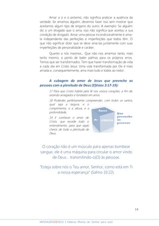 14
MENSAGENSDEDEUS | Palavras Rhema do Senhor para você
Amar a si e o próximo, não significa praticar a ausência da
verdade. Se amamos alguém, devemos fazer isso sem mostrar que
aceitamos algum tipo de engano do outro. A exemplo: Se alguém
diz a um drogado que o ama, isso não significa que aceitou a sua
condição de drogado. Amar uma pessoa incondicionalmente é ama-
la independente das perfeições e imperfeições que todos têm. O
que não significar dizer que se deve ama-las juntamente com suas
imperfeições de personalidade e caráter.
Quanto a nós mesmos... Que não nos amemos tanto, mais
tanto mesmo, a ponto de bater palmas para os próprios erros.
Temos que ser transformados. Tem que haver transformação de vida
a cada dia em Cristo Jesus. Uma vida transformada por Ele é mais
amada e, consequentemente, ama mais tudo e todos ao redor.
A cubagem do amor de Jesus que preenche as
pessoas com a plenitude de Deus (Efésios 3:17-19):
17 Para que Cristo habite pela fé nos vossos corações; a fim de,
estando arraigados e fundados em amor,
18 Poderdes perfeitamente compreender, com todos os santos,
qual seja a largura, e o
comprimento, e a altura, e a
profundidade,
19 E conhecer o amor de
Cristo, que excede todo o
entendimento, para que sejais
cheios de toda a plenitude de
Deus.
O coração não é um músculo para apenas bombear
sangue, ele é uma máquina para circular o amor vindo
de Deus... transmitindo-o(O) às pessoas.
“Esteja sobre nós o Teu amor, Senhor, como está em Ti
a nossa esperança” (Salmo 33:22).
 