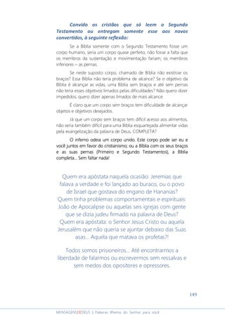 149
MENSAGENSDEDEUS | Palavras Rhema do Senhor para você
Convido os cristãos que só leem o Segundo
Testamento ou entregam somente esse aos novos
convertidos, à seguinte reflexão:
Se a Bíblia somente com o Segundo Testamento fosse um
corpo humano, seria um corpo quase perfeito, não fosse a falta que
os membros da sustentação e movimentação fariam; os membros
inferiores – as pernas.
Se neste suposto corpo, chamado de Bíblia não existisse os
braços? Essa Bíblia não teria problema de alcance? Se o objetivo da
Bíblia é alcançar as vidas, uma Bíblia sem braços e até sem pernas
não teria esses objetivos limados pelas dificuldades? Não quero dizer
impedidos; quero dizer apenas limados de mais alcance.
É claro que um corpo sem braços tem dificuldade de alcançar
objetos e objetivos desejados.
Já que um corpo sem braços tem difícil acesso aos alimentos,
não seria também difícil para uma Bíblia esquartejada alimentar vidas
pela evangelização da palavra de Deus, COMPLETA?
O inferno odeia um corpo unido. Este corpo pode ser euO inferno odeia um corpo unido. Este corpo pode ser euO inferno odeia um corpo unido. Este corpo pode ser euO inferno odeia um corpo unido. Este corpo pode ser eu eeee
você juntosvocê juntosvocê juntosvocê juntos em favor do cristianismo;em favor do cristianismo;em favor do cristianismo;em favor do cristianismo; ou a Bíblia com os seus braçosou a Bíblia com os seus braçosou a Bíblia com os seus braçosou a Bíblia com os seus braços
e as suas pernase as suas pernase as suas pernase as suas pernas (Primeiro e Segundo Testamentos)(Primeiro e Segundo Testamentos)(Primeiro e Segundo Testamentos)(Primeiro e Segundo Testamentos),,,, a Bíbliaa Bíbliaa Bíbliaa Bíblia
completa.completa.completa.completa... Sem faltar nada!.. Sem faltar nada!.. Sem faltar nada!.. Sem faltar nada!
Quem era apóstata naquela ocasião: Jeremias que
falava a verdade e foi lançado ao buraco, ou o povo
de Israel que gostava do engano de Hananias?
Quem tinha problemas comportamentais e espirituais:
João de Apocalipse ou aquelas seis igrejas com gente
que se dizia judeu firmado na palavra de Deus?
Quem era apóstata: o Senhor Jesus Cristo ou aquela
Jerusalém que não queria se ajuntar debaixo das Suas
asas... Aquela que matava os profetas?!
Todos somos prisioneiros... Até encontrarmos a
liberdade de falarmos ou escrevermos sem ressalvas e
sem medos dos opositores e opressores.
 