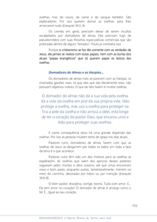 152
MENSAGENSDEDEUS | Palavras Rhema do Senhor para você
ovelhas, mas do couro, da carne e do sangue também. São
exploradores. Por isso querem domar as ovelhas, para lhes
arrancarem tudo (Ezequiel 34:3, 4).
Os crentes em geral, precisam deixar de serem incultos
escalpelados por domadores de almas. Eles precisam fugir de
pseudocristãos com suas filosofias especulativas comerciais que são
praticadas dentro de alguns “templos”. Paulo já combatia isso.
Porque o cristianismo se faz tão somente com as verdades deo cristianismo se faz tão somente com as verdades deo cristianismo se faz tão somente com as verdades deo cristianismo se faz tão somente com as verdades de
Jesus, eleJesus, eleJesus, eleJesus, ele jamaisjamaisjamaisjamais se realiza com bulas papais, nem com as burlas dosse realiza com bulas papais, nem com as burlas dosse realiza com bulas papais, nem com as burlas dosse realiza com bulas papais, nem com as burlas dos
atuais "paatuais "paatuais "paatuais "papas evangélicos" que só querem papar os bolsos daspas evangélicos" que só querem papar os bolsos daspas evangélicos" que só querem papar os bolsos daspas evangélicos" que só querem papar os bolsos das
ovelhas.ovelhas.ovelhas.ovelhas.
Domadores de Almas e as Harpias...
Os domadores de almas mais se parecem com as Harpias, os
chamados gaviões reais, só que eles que são literalmente reais, não
possuem objetivos nobres. O que de fato fazem é mutilar ovelhas.
O domador de almas não dá a sua vida pela ovelha,
dá a vida da ovelha em prol da sua própria vida. Não
protege a ovelha, mas usa a ovelha para proteger-se.
Tira a pele da ovelha e não arrisca a dele; está longe
de ter o coração do pastor Davi, que encarou urso e
leão para proteger suas ovelhas.
E como consequência disso há uma grande dispersão das
ovelhas. Por isso as pessoas mudam tanto de igreja nos dias atuais.
Pastores ruins, domadores de almas, fazem com que as
ovelhas de Jesus se desgarrem por todos os lados; em toda a face
da terra é o que acontece.
Pastores ruins têm sido um dos motivos para as ovelhas se
espalharem. As ovelhas que saem dos apriscos desses pastores
vagueiam pelos montes e altos outeiros até que umas encontram
novo e bom pasto, enquanto outras, lamentavelmente, morrem no
meio do caminho, devoradas por lobos ou por inanição (Ezequiel
34:6-8).
O bom pastor, disciplina, corrige, exorta. Tudo com amor. É...
Ele tem amor no coração! O domador de almas é amargo como o
fel. É... Igual ao seu coração.
 