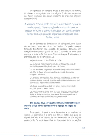 153
MENSAGENSDEDEUS | Palavras Rhema do Senhor para você
O significado de cordeiro mudo é em relação ao mundo,
tribulações e perseguições que nos afligem. E não para as pessoas
que foram chamadas para salvar o rebanho de Cristo nos afligirem
(Ezequiel 34:4b).
A verdade é: Se o pasto for seco, a ovelha irá buscar o
melhor pasto. Se o coração de um comissionado
pastor for ruim, a ovelha irá buscar um comissionado
pastor com um coração segundo coração do Bom
Pastor, Jesus.
Se um domador de almas quiser ser bom pastor, deve cuidar
do seu pasto, antes de cuidar das ovelhas. Ele pode começar
tentando transformar seu coração de opressor domador, em
coração de bom pastor. Igual o de Deus. O domador de almas deve
começar a imitar o Senhor Jesus Cristo, na íntegra. É só copia-lo e
pronto (1 João 2:1-6 e Efésios 5:1-2).
Vejamos o que diz em Efésios 4:12-16:
12 Querendo o aperfeiçoamento dos santos, para a obra do
ministério, para edificação do corpo de Cristo;
13 Até que todos cheguemos à unidade da fé, e ao conhecimento
do Filho de Deus, a homem perfeito, à medida da estatura
completa de Cristo,
14 Para que não sejamos mais meninos inconstantes, levados em
roda por todo o vento de doutrina, pelo engano dos homens que
com astúcia enganam fraudulosamente.
15 Antes, seguindo a verdade em amor, cresçamos em tudo
naquele que é a cabeça, Cristo,
16 Do qual todo o corpo, bem ajustado, e ligado pelo auxílio de
todas as juntas, segundo a justa operação de cada parte, faz o
aumento do corpo, para sua edificação em amor.
Um pastor deve ser igualmente uma locomotiva que
move a igreja com o combustível e a força da unção de
Deus...
Todo pastor é igual a uma locomotiva e as ovelhas, os
vagões. A locomotiva é a parte que tem o motor, que puxa os
vagões e os leva a um destino. Se uma locomotiva para, os vagões
param junto. Se uma locomotiva se desenvolve bem, os vagões
 
