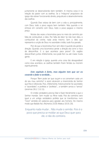 154
MENSAGENSDEDEUS | Palavras Rhema do Senhor para você
juntamente se desenvolverão bem também. A mesma coisa é na
relação do pastor com as ovelhas. Se a “máquina” propulsora da
igreja não estiver funcionando direito, prejudicará o desenvolvimento
das ovelhas.
Quando Davi estava de bem com a vida e, principalmente,
com Deus, todo o povo seguia bem também. Mas quando o rei
entrava em conserto com Deus, todo o povo pagava o mesmo
preço.
Muitas das vezes a locomotiva para no meio do caminho por
falta de combustível, o óleo. Por falta de óleo! Se não tiver óleo, o
combustível do crente, nada anda mesmo. Sem o óleo que
representa a unção de Deus no sacerdote cristão, tudo fica parado.
Pior do que a locomotiva ficar sem óleo é quando ela perde a
direção. Quando uma locomotiva perde a direção ela corre o risco
de descarrilhar. E o que acontece para piorar? Os vagões
descarrilham juntos. Infelizmente, isso pode ferir ou até matar muita
gente.
E em relação à igreja, quando uma coisa tão desagradável
como essa acontece, as ovelhas também ficam feridas ou morrem
espiritualmente.
Este capítulo é forte, mas alguém tem que ser ex
covarde e falar a verdade...
Porque “Bem pode ser que ouçam e se convertam cada um
do seu mau caminho” e assim alcancem a misericórdia do Senhor
que lhes é oferecida. Pois, infelizmente, historicamente há sacerdotes
e “sacerdotes”; e profetas e “profetas”... e também servos e “servos”
(Jeremias 26:3, 7, 8, 11).
O cristão verdadeiro precisa falar e fazer literalmente o que o
Senhor mandar. Sem mudar ou filtrar nada. Pois do contrário será
igual a um antigo verdadeiro profeta que se transformou num
“novo” vendido em palavras para agradar aos homens. Do mesmo
modo que Balaão fez. (Números 23:26; Mateus 10:19, 20).
Enquanto nada mudar... Não mude o sermão. Pois é o
povo que precisa se moldar ao que Deus quer para
ele, e não do contrário.
 