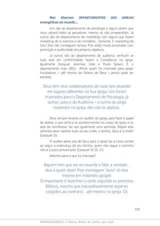 155
MENSAGENSDEDEUS | Palavras Rhema do Senhor para você
Nos diversos DEPARTAMENTOS DAS IGREJAS
evangélicas no mundo...
Uns são do departamento de psicologia e alguns dizem que
Jesus salvará todos os pecadores; mesmo os não arrependidos. Já
outros são do departamento de marketing, com alguns que fazem
marketing de si mesmos e do ministério... Somente. E marketing do
Céu? Eles não conseguem tempo. Pois estão muito envolvidos com
promoção e publicidade dos próprios objetivos.
Já outros são do departamento de auditoria, verificam se
tudo está em conformidade; fazem o Compliance na igreja.
Igualmente Ezequiel, Jeremias, João e Paulo faziam. É o
departamento mais difícil... Afinal, quem foi chamado para pegar
fraudadores – até mesmo da Palavra de Deus – jamais pode ser
bandido.
Deus tem seus colaboradores de cada tipo atuando
em lugares diferentes na Sua igreja. Uns foram
chamados para o Departamento de Psicologia; já
outros, para o de Auditoria – a turma do pega
malandro na igreja, eles são os atalaias.
Deus sempre levanta um auditor da igreja, para fazer o papel
de atalaia, o que verifica os acontecimentos no corpo da igreja e os
atos da membresia, faz isso igualmente uma sentinela. Depois esta
sentinela deve reportar tudo ao seu chefe, o Senhor; Deus é o chefe!
(Ezequiel 33).
O auditor porta voz de Deus para a igreja faz a coisa correta
ao seguir a ordenança do seu Senhor, quem não segue o caminho
reto é o povo prevaricador (Ezequiel 33:10, 17).
Adivinha para o que fui chamado?
Alguém tem que ser ex covarde e falar a verdade...
doa a quem doer! Pois mensagem “dura” só doe
mesmo em malandro gospel.
O importante é fazermos o certo segundo os preceitos
Bíblicos, mesmo que inacreditavelmente sejamos
coagidos ao contrário... até mesmo na igreja. Os
 