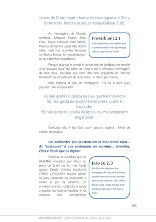 156
MENSAGENSDEDEUS | Palavras Rhema do Senhor para você
servos de Cristo foram chamados para agradar a Deus,
sobre tudo, todos e qualquer coisa (Gálatas 1:10).
As mensagens de Moisés,
Jeremias, Ezequiel, Esdras, Elias,
Eliseu, Isaías, Ezequiel, João Batista,
Paulo e do Senhor Jesus não doíam
neles nem nos ouvintes firmados
na Rocha Eterna. Só incomodavam
os de caminhos imperfeitos.
Porque quando o crente é convertido de verdade, ele recebe
uma “palavra dura” da parte de Deus e ele a considera mensagem
de boa nova... tão boa que nem doe nele; enquanto os “crentes
Hananias” as consideram de dura nova... e não é por menos.
Não importa o tipo de mensagem... Ela só é dura para
pecador não arrependido.
Só não gosta de polícia na rua, quem é malandro.
Só não gosta de auditor na empresa, quem é
fraudador.
Só não gosta de atalaia na igreja, quem é enganado
enganador.
Contudo, não é tão fácil assim para o auditor... Afinal de
contas, na prática:
Em ambientes que insistem em se manterem sujos...
As "vassouras" é que costumam ser varridas... Jeremias,
Elias e Paulo que os digam:
Observa-se na Bíblia que os
ATALAIAS enviados por Deus ao
povo de Israel ou às mais tarde
igrejas Cristãs FORAM ENVIADOS
COMO VASSOURAS àquela gente,
só para varrerem ou ensinarem a
varrer o pó da idolatria, do
sincretismo e da morbidão, e ainda
a poeira da luxúria nicolaíta e os
resíduos dos competitivos
Provérbios 12:1
Todo o que ama a disciplina ama
o conhecimento, mas aquele que
odeia a repreensão é tolo.
João 16:2, 3
Vocês serão expulsos das
sinagogas; de fato, virá o tempo
quando quem os matar pensará
que está prestando culto a Deus.
Farão essas coisas porque não
conheceram nem o Pai, nem a
mim.
 