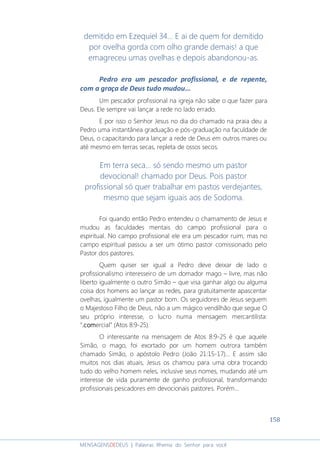 158
MENSAGENSDEDEUS | Palavras Rhema do Senhor para você
demitido em Ezequiel 34... E ai de quem for demitido
por ovelha gorda com olho grande demais! a que
emagreceu umas ovelhas e depois abandonou-as.
Pedro era um pescador profissional, e de repente,
com a graça de Deus tudo mudou...
Um pescador profissional na igreja não sabe o que fazer para
Deus. Ele sempre vai lançar a rede no lado errado.
E por isso o Senhor Jesus no dia do chamado na praia deu a
Pedro uma instantânea graduação e pós-graduação na faculdade de
Deus, o capacitando para lançar a rede de Deus em outros mares ou
até mesmo em terras secas, repleta de ossos secos.
Em terra seca... só sendo mesmo um pastor
devocional! chamado por Deus. Pois pastor
profissional só quer trabalhar em pastos verdejantes,
mesmo que sejam iguais aos de Sodoma.
Foi quando então Pedro entendeu o chamamento de Jesus e
mudou as faculdades mentais do campo profissional para o
espiritual. No campo profissional ele era um pescador ruim, mas no
campo espiritual passou a ser um ótimo pastor comissionado pelo
Pastor dos pastores.
Quem quiser ser igual a Pedro deve deixar de lado o
profissionalismo interesseiro de um domador mago – livre, mas não
liberto igualmente o outro Simão – que visa ganhar algo ou alguma
coisa dos homens ao lançar as redes, para gratuitamente apascentar
ovelhas, igualmente um pastor bom. Os seguidores de Jesus seguem
o Majestoso Filho de Deus, não a um mágico vendilhão que segue O
seu próprio interesse, o lucro numa mensagem mercantilista:
“.com.com.com.comercial” (Atos 8:9-25).
O interessante na mensagem de Atos 8:9-25 é que aquele
Simão, o mago, foi exortado por um homem outrora também
chamado Simão, o apóstolo Pedro (João 21:15-17)... E assim são
muitos nos dias atuais, Jesus os chamou para uma obra trocando
tudo do velho homem neles, inclusive seus nomes, mudando até um
interesse de vida puramente de ganho profissional, transformando
profissionais pescadores em devocionais pastores. Porém...
 