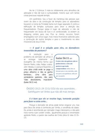160
MENSAGENSDEDEUS | Palavras Rhema do Senhor para você
Ao ler 2 Crônicas 5 nota-se nitidamente uma atmosfera de
adoração e não de luxo e suntuosidade, mesmo que com tantas
coisas preciosas naquele templo.
Um parêntesis: Sou a favor da mantença das pessoas que
vivem da obra e da construção de templos para os adoradores
louvarem o nome da Trindade Santa num lugar separado. E contra a
edificação de templos suntuosos para atrair a atenção dos
frequentadores. Porque igreja é lugar de adorador e não de
frequentador em busca de luxo e ar condicionado. Já existem os
shopping centers para isso. Pois se menos recursos forem
empregados num único lugar, mais meios financeiros sobrarão para
a construção de outros templos e para o investimento na obra
missionária de Jesus Cristo.
― E qual é a solução para eles, os domadores
travestidos de pastores?
A resolução para o
problema do domador de almas é
se entregar totalmente ao
evangelho da mesma forma que
fizeram Pedro, João, Felipe, Lutero,
John Wesley e Leonard Ravenhill, a
uma obra cristã onde se pagauma obra cristã onde se pagauma obra cristã onde se pagauma obra cristã onde se paga oooo
preçopreçopreçopreço altíssimoaltíssimoaltíssimoaltíssimo e não se ganhae não se ganhae não se ganhae não se ganha
benesses.benesses.benesses.benesses... Uma obra para.. Uma obra para.. Uma obra para.. Uma obra para
verdadeiros pastores, não paraverdadeiros pastores, não paraverdadeiros pastores, não paraverdadeiros pastores, não para
“cães devoradores, insaciáveis”“cães devoradores, insaciáveis”“cães devoradores, insaciáveis”“cães devoradores, insaciáveis”
(Isaías 56:11(Isaías 56:11(Isaías 56:11(Isaías 56:11 NVINVINVINVI).).).).
ÊXODO 19:21-24: O EU SOU diz aos sacerdotes...
Santifiquem-se! Antes que não dê mais tempo.
E é bom que ele se resolva logo, tomando posição
para fazer a coisa certa...
Porque o domador de almas pode tentar enganar uns, mas
para Deus Ele ainda é conhecido por Simão, o vendilhão do diabo.
Ou ainda é reconhecido por domador mago interesseiro; e não pelo
novo nome e por caráter cristão... Igualmente possuía o renomeado
apóstolo Pedro, o pastor das ovelhas de Cristo (Atos 8; João 21:15-
17).
Isaías 56:11 ACF
E estes cães são gulosos, não se
podem fartar; e eles são
pastores que nada
compreendem; todos eles se
tornam para o seu caminho, cada
um para a sua ganância, cada um
por sua parte.
 