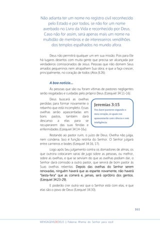 161
MENSAGENSDEDEUS | Palavras Rhema do Senhor para você
Não adianta ter um nome no registro civil reconhecido
pelo Estado e por todos, se não for um nome
averbado no Livro da Vida e reconhecido por Deus.
Caso não for assim, será apenas mais um nome na
multidão de membros e de interesseiros vendilhões
dos templos espalhados no mundo afora.
Deus não permitirá qualquer um em sua missão. Pois para Ele
há lugares desertos com muita gente que precisa ser alcançada por
verdadeiros comissionados de Jesus. Pessoas que não domem Seus
amados pequeninos nem atrapalhem Sua obra; e que a faça crescer,
principalmente, no coração de todos (Atos 8:26).
A boa notícia...
Às pessoas que são ou foram vítimas de pastores negligentes
serão resgatadas e cuidadas pelo próprio Deus (Ezequiel 34:11-16).
Deus buscará as ovelhas
perdidas para formar novamente o
rebanho que está incompleto. Essas
ovelhas serão apascentadas em
bons pastos, também dará
descanso a elas para se
recuperarem das suas feridas e
enfermidades (Ezequiel 34:14-16a).
Restando ao pastor ruim, o juízo de Deus. Ovelha não julga,
nem condena. Isso é função restrita do Senhor. O Senhor julgará
entre carneiros e bodes (Ezequiel 34:16, 17).
Logo após Seu julgamento contra os domadores de almas, os
que outrora colocaram varas de jugo sobre as pessoas, ou melhor,
sobre as ovelhas, e que se serviam do que as ovelhas podiam dar, o
Senhor dará comissão a outro pastor, que servirá de bom pastor às
Suas ovelhas rebentas. Depois das ovelhas do Senhor seremDepois das ovelhas do Senhor seremDepois das ovelhas do Senhor seremDepois das ovelhas do Senhor serem
renovadas, ninguém haverá que as espante novamente, não haverárenovadas, ninguém haverá que as espante novamente, não haverárenovadas, ninguém haverá que as espante novamente, não haverárenovadas, ninguém haverá que as espante novamente, não haverá
“besta“besta“besta“besta----fera” que as comerá e, jamais, será opróbrio dos gentios.fera” que as comerá e, jamais, será opróbrio dos gentios.fera” que as comerá e, jamais, será opróbrio dos gentios.fera” que as comerá e, jamais, será opróbrio dos gentios.
(Ezequiel 34:23(Ezequiel 34:23(Ezequiel 34:23(Ezequiel 34:23----29).29).29).29).
E poderão crer outra vez que o Senhor está com elas, e que
elas são o povo de Deus (Ezequiel 34:30).
Jeremias 3:15
Vos darei pastores segundo o
meu coração, os quais vos
apascentarão com ciência e com
inteligência.
 