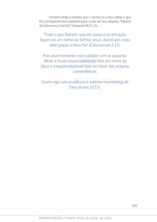 162
MENSAGENSDEDEUS | Palavras Rhema do Senhor para você
Também terão a certeza que o Senhor é o Deus delas e que
Ele comissionará bons pastores para cuidar do Seu rebanho. “Palavra
do Soberano, o Senhor” (Ezequiel 34:23, 31).
"Tudo o que fizerem, seja em palavra ou em ação,
façam-no em nome do Senhor Jesus, dando por meio
dele graças a Deus Pai" (Colossenses 3:17).
Pois assim tomarão mais cuidado com as palavras;
afinal, é muita responsabilidade falar em nome de
Deus e irresponsabilidade falar em favor das próprias
conveniências.
Quem age com prudência é sublime na presença de
Deus (Isaías 52:13).
 