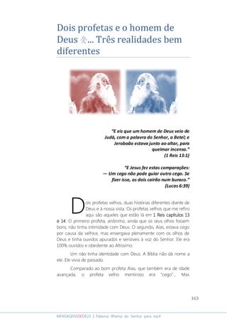 163
MENSAGENSDEDEUS | Palavras Rhema do Senhor para você
Dois profetas e o homem de
Deus 웃... Três realidades bem
diferentes
“E eis que um homem de Deus veio de
Judá, com a palavra do Senhor, a Betel; e
Jeroboão estava junto ao altar, para
queimar incenso.”
(1 Reis 13:1)
“E Jesus fez estas comparações:
― Um cego não pode guiar outro cego. Se
fizer isso, os dois cairão num buraco.”
(Lucas 6:39)
ois profetas velhos, duas histórias diferentes diante de
Deus e à nossa vista. Os profetas velhos que me refiro
aqui são aqueles que estão lá em 1 Reis capítulos 131 Reis capítulos 131 Reis capítulos 131 Reis capítulos 13
e 14e 14e 14e 14. O primeiro profeta, anônimo, ainda que os seus olhos fossem
bons, não tinha intimidade com Deus. O segundo, Aías, estava cego
por causa da velhice, mas enxergava plenamente com os olhos de
Deus e tinha ouvidos apurados e sensíveis à voz do Senhor. Ele era
100% ouvidos e obediente ao Altíssimo.
Um não tinha identidade com Deus. A Bíblia não dá nome a
ele. Ele vivia de passado.
Comparado ao bom profeta Aías, que também era de idade
avançada, o profeta velho mentiroso era “cego”... Mas
D
 