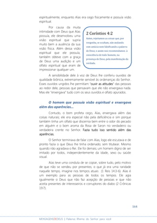164
MENSAGENSDEDEUS | Palavras Rhema do Senhor para você
espiritualmente, enquanto Aías era cego fisicamente e possuía visão
espiritual.
Por causa da muita
intimidade com Deus que Aías
possuía, ele desenvolveu uma
visão espiritual que supria
muito bem a ausência da sua
visão física. Além dessa visão
espiritual que ele possuía,
também obteve com a graça
de Deus uma audição e um
olfato espiritual que eram de
impressionar qualquer um.
A sensibilidade dele à voz de Deus lhe conferiu ouvidos de
qualidade biônica, extremamente sensível às ordenanças do Senhor.
Esses ouvidos ungidos lhe permitiam “ouvir as atitudesouvir as atitudesouvir as atitudesouvir as atitudes” das pessoas
ao redor dele, pessoas que pensavam que ele não enxergava nada.
Mas ele “enxergava” tudo com os seus ouvidos e olfato apurados.
O homem que possuía visão espiritual e enxergava
além das aparências...
Contudo, o bom profeta cego, Aías, enxergava além das
coisas naturais; ele era especial não pela deficiência e sim porque
também tinha um olfato que discernia bem entre o odor do pecado
em alguém e o bom aroma da Rosa de Saron no verdadeiro ou
verdadeira crente no Senhor. Fazia tudo isso sentido além dasFazia tudo isso sentido além dasFazia tudo isso sentido além dasFazia tudo isso sentido além das
aparências.aparências.aparências.aparências.
O Senhor terminava de falar com Aías, logo ele escutava e de
pronto fazia o que Deus lhe tinha ordenado; sem titubear. Mesmo
quando não agradava o Rei. Ele foi demais; um homem digno de ser
imitado por todos, independentemente da idade, sexo ou saúde
visual.
Aías teve uma conduta de se copiar, sobre tudo, pelo motivo
de que não se vendeu por presentes; o que já era uma raridade
naquele tempo, imagine nos tempos atuais (1 Reis 14:3-6). Aías é
um exemplo para as pessoas de todos os tempos. Ele agia
igualmente o Deus que não faz acepção de pessoas e que não
aceita presentes de interesseiros e corruptores do diabo (2 Crônicas
19:7).
2 Coríntios 4:2
Antes, rejeitamos as coisas que, por
vergonha, se ocultam, não andando
com astúcia nem falsificando a palavra
de Deus; e assim nos recomendamos à
consciência de todo homem, na
presença de Deus, pela manifestação da
verdade.
 