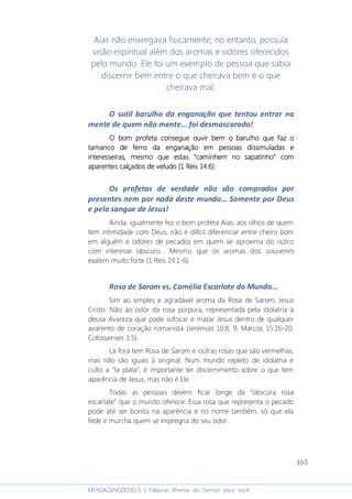 165
MENSAGENSDEDEUS | Palavras Rhema do Senhor para você
Aías não enxergava fisicamente; no entanto, possuía
visão espiritual além dos aromas e odores oferecidos
pelo mundo. Ele foi um exemplo de pessoa que sabia
discernir bem entre o que cheirava bem e o que
cheirava mal.
O sutil barulho da enganação que tentou entrar na
mente de quem não mente... foi desmascarado!
O bom profeta consegue ouvir bem o barulhoO bom profeta consegue ouvir bem o barulhoO bom profeta consegue ouvir bem o barulhoO bom profeta consegue ouvir bem o barulho que fazque fazque fazque faz oooo
tamanco de ferrotamanco de ferrotamanco de ferrotamanco de ferro dddda enganaça enganaça enganaça enganação em pessoas dissimuladas eão em pessoas dissimuladas eão em pessoas dissimuladas eão em pessoas dissimuladas e
interesseirasinteresseirasinteresseirasinteresseiras, mesmo que, mesmo que, mesmo que, mesmo que estasestasestasestas “caminhe“caminhe“caminhe“caminhemmmm no sapatinho” comno sapatinho” comno sapatinho” comno sapatinho” com
aparentesaparentesaparentesaparentes calçadocalçadocalçadocalçadossss de veludo (1 Reis 14:6)de veludo (1 Reis 14:6)de veludo (1 Reis 14:6)de veludo (1 Reis 14:6)....
Os profetas de verdade não são comprados por
presentes nem por nada deste mundo... Somente por Deus
e pelo sangue de Jesus!
Ainda, igualmente fez o bom profeta Aías, aos olhos de quem
tem intimidade com Deus, não é difícil diferenciar entre cheiro bom
em alguém e odores de pecados em quem se aproxima do outro
com interesse obscuro... Mesmo que os aromas dos souvenirs
exalem muito forte (1 Reis 14:1-6).
Rosa de Sarom vs. Camélia Escarlate do Mundo...
Sim ao simples e agradável aroma da Rosa de Sarom, Jesus
Cristo. Não ao odor da rosa púrpura, representada pela idolatria à
deusa Avareza que pode sufocar e matar Jesus dentro de qualquer
avarento de coração romanista (Jeremias 10:8, 9; Marcos 15:16-20;
Colossenses 3:5).
Lá fora tem Rosa de Sarom e outras rosas que são vermelhas,
mas não são iguais à original. Num mundo repleto de idolatria e
culto a "la plata", é importante ter discernimento sobre o que tem
aparência de Jesus, mas não é Ele.
Todas as pessoas devem ficar longe da “obscura rosa
escarlate” que o mundo oferece. Essa rosa que representa o pecado
pode até ser bonita na aparência e no nome também, só que ela
fede e murcha quem se impregna do seu odor.
 