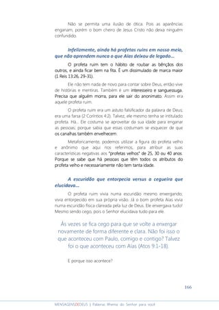 166
MENSAGENSDEDEUS | Palavras Rhema do Senhor para você
Não se permita uma ilusão de ótica. Pois as aparências
enganam, porém o bom cheiro de Jesus Cristo não deixa ninguém
confundido.
Infelizmente, ainda há profetas ruins em nosso meio,
que não aprendem nunca o que Aías deixou de legado...
OOOO profeta ruimprofeta ruimprofeta ruimprofeta ruim temtemtemtem o hábitoo hábitoo hábitoo hábito de roubar as bênçãos dosde roubar as bênçãos dosde roubar as bênçãos dosde roubar as bênçãos dos
outros, e aindaoutros, e aindaoutros, e aindaoutros, e ainda ficaficaficaficarrrr bem na fitabem na fitabem na fitabem na fita. É um dissimulado de marca maior. É um dissimulado de marca maior. É um dissimulado de marca maior. É um dissimulado de marca maior
(1 Reis 13:(1 Reis 13:(1 Reis 13:(1 Reis 13:26,26,26,26, 29292929----31)31)31)31)....
Ele não tem nada de novo para contar sobre Deus, então vive
de histórias e mentiras. Também é um interesseiro e sanguessuga.interesseiro e sanguessuga.interesseiro e sanguessuga.interesseiro e sanguessuga.
Precisa que alguPrecisa que alguPrecisa que alguPrecisa que alguém morra, para ele sair do anonimato.ém morra, para ele sair do anonimato.ém morra, para ele sair do anonimato.ém morra, para ele sair do anonimato. Assim era
aquele profeta ruim.
O profeta ruim era um astuto falsificador da palavra de Deus;
era uma farsa (2 Coríntios 4:2). Talvez, ele mesmo tenha se intitulado
profeta. Há... Ele costuma se aproveitar da sua idade para enganar
as pessoas; porque sabia que essas costumam se esquecer de que
os canaos canaos canaos canalhas também envelhecemlhas também envelhecemlhas também envelhecemlhas também envelhecem.
Metaforicamente, podemos utilizar a figura do profeta velho
e anônimo que aqui nos referimos, para atribuir as suas
características negativas aos “profetas velhos” de 25, 30 ou 40 anos“profetas velhos” de 25, 30 ou 40 anos“profetas velhos” de 25, 30 ou 40 anos“profetas velhos” de 25, 30 ou 40 anos.
Porque se sabe que hPorque se sabe que hPorque se sabe que hPorque se sabe que há pessoas que têm todos osá pessoas que têm todos osá pessoas que têm todos osá pessoas que têm todos os atributos doatributos doatributos doatributos do
profeta velho e necessariamente não tem tanta idade.profeta velho e necessariamente não tem tanta idade.profeta velho e necessariamente não tem tanta idade.profeta velho e necessariamente não tem tanta idade.
A escuridão que entorpecia versus a cegueira que
elucidava...
O profeta ruim vivia numa escuridão mesmo enxergando;
vivia entorpecido em sua própria visão. Já o bom profeta Aías vivia
numa escuridão física clareada pela luz de Deus. Ele enxergava tudo!
Mesmo sendo cego, pois o Senhor elucidava tudo para ele.
Às vezes se fica cego para que se volte a enxergar
novamente de forma diferente e clara. Não foi isso o
que aconteceu com Paulo, comigo e contigo? Talvez
foi o que aconteceu com Aías (Atos 9:1-18).
E porque isso acontece?
 