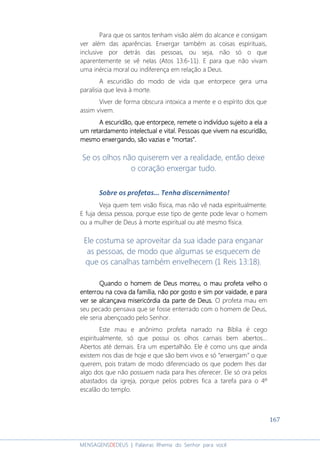 167
MENSAGENSDEDEUS | Palavras Rhema do Senhor para você
Para que os santos tenham visão além do alcance e consigam
ver além das aparências. Enxergar também as coisas espirituais,
inclusive por detrás das pessoas, ou seja, não só o que
aparentemente se vê nelas (Atos 13:6-11). E para que não vivam
uma inércia moral ou indiferença em relação a Deus.
A escuridão do modo de vida que entorpece gera uma
paralisia que leva à morte.
Viver de forma obscura intoxica a mente e o espírito dos que
assim vivem.
A escuridãoA escuridãoA escuridãoA escuridão,,,, que entorpeceque entorpeceque entorpeceque entorpece,,,, remete o indivíduo sujeitoremete o indivíduo sujeitoremete o indivíduo sujeitoremete o indivíduo sujeito aaaa elaelaelaela aaaa
umumumum retardamento intelectual e vital.retardamento intelectual e vital.retardamento intelectual e vital.retardamento intelectual e vital. Pessoas que vivem na escuridão,Pessoas que vivem na escuridão,Pessoas que vivem na escuridão,Pessoas que vivem na escuridão,
mesmo enxergando, são vazias e “mortas”.mesmo enxergando, são vazias e “mortas”.mesmo enxergando, são vazias e “mortas”.mesmo enxergando, são vazias e “mortas”.
Se os olhos não quiserem ver a realidade, então deixe
o coração enxergar tudo.
Sobre os profetas... Tenha discernimento!
Veja quem tem visão física, mas não vê nada espiritualmente.
E fuja dessa pessoa, porque esse tipo de gente pode levar o homem
ou a mulher de Deus à morte espiritual ou até mesmo física.
Ele costuma se aproveitar da sua idade para enganar
as pessoas, de modo que algumas se esquecem de
que os canalhas também envelhecem (1 Reis 13:18).
Quando o homem de Deus morreu, oQuando o homem de Deus morreu, oQuando o homem de Deus morreu, oQuando o homem de Deus morreu, o mau profeta velhomau profeta velhomau profeta velhomau profeta velho oooo
enterrou na cova da família, não por gostoenterrou na cova da família, não por gostoenterrou na cova da família, não por gostoenterrou na cova da família, não por gosto e sime sime sime sim por vaidadepor vaidadepor vaidadepor vaidade,,,, e parae parae parae para
ver se alcançava misericórdiaver se alcançava misericórdiaver se alcançava misericórdiaver se alcançava misericórdia da parte de Deus.da parte de Deus.da parte de Deus.da parte de Deus. O profeta mau em
seu pecado pensava que se fosse enterrado com o homem de Deus,
ele seria abençoado pelo Senhor.
Este mau e anônimo profeta narrado na Bíblia é cego
espiritualmente, só que possui os olhos carnais bem abertos...
Abertos até demais. Era um espertalhão. Ele é como uns que ainda
existem nos dias de hoje e que são bem vivos e só “enxergam” o que
querem, pois tratam de modo diferenciado os que podem lhes dar
algo dos que não possuem nada para lhes oferecer. Ele só ora pelos
abastados da igreja, porque pelos pobres fica a tarefa para o 4º
escalão do templo.
 