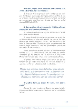 168
MENSAGENSDEDEUS | Palavras Rhema do Senhor para você
Um mau profeta só se preocupa com o irmão, se o
irmão estiver bem. Que contra censo!
É claro que ele só se preocupa com o irmão que está bem,
pois ele não quer se preocupar. Ele finge que é bom profeta, só que
na verdade é mau. Graças a Deus que nenhum mal pode ficar oculto
para sempre, pois para Deus não há nada que fique em oculto
(Mateus 10:26; Isaías 29:15).
O bom profeta não precisa contar histórias alheias,
igualmente aquele mau profeta fazia.
O profeta de Deus tem suas próprias histórias com o Senhor
para contar aos seus ouvintes.
O mau profeta não tem nada de novo para contar, então vive
as histórias dos outros. Pega uma “beirinha” nas histórias dos bons
profetas que vivem o evangelho e que a cada dia contam novos
feitos da parte de Deus. É claro que o bom profeta também tem
histórias antigas para contar. Afinal, ele, igualmente o salmista tem
uma estória de vida com Deus.
Como prova disso, vejamos o que diz o Salmo davídico de
número 77:11, 12: “Lembrar-me-ei, pois das obras do Senhor,
certamente que me lembrarei das tuas maravilhas da antiguidade.
Meditarei também em todas as tuas obras e falarei dos teus feitos”.
O profeta tem histórias antigas para contar. Só que ele
também tem que contar coisas novas. Das novidades do Senhor. O
que que o Senhor tem feito de novidade na vida dele...
Mesmo que o som da boca do Senhor seja o silêncio,
uma pessoa que tem convívio com Deus sempre tem
algo da parte Dele para contar. Porque alguma coisa
ela escutou, mesmo no som do silêncio do Senhor.
O profeta bom faz coisas de valor... sem cobrar
preço!
Porque de graça recebeu de Deus e de graça também
entende que deve entregar aos necessitados o que foi recebido do
Senhor.
 