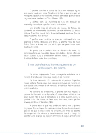 169
MENSAGENSDEDEUS | Palavras Rhema do Senhor para você
O profeta bom faz as coisas de Deus sem interesse algum,
sem querer nada em troca. Simplesmente faz o que tem que ser
feito para agradar ao Pai Altíssimo. Porque bem sabe que não deve
negociar o que recebeu de Cristo (Mateus 10:8).
O profeta bom faz marketing do Céu em desfavor do
marketing pessoal que o profeta mau costuma fazer.
Um profeta mau se alimenta do rancor, da fofoca, da
contenda, da animosidade, se alimenta da vida do outro, ou da sua
tristeza. O profeta mau é dado à competitividade dentro e fora da
igreja. O profeta mau é mau!
O profeta mau participa de ativismo pró-imoralidade que
deprecia a família idealizada por Deus. O profeta mau dá maus
frutos. Como a árvore má, que só é capaz de gerar frutos ruins
(Mateus 7:17, 18).
Ao passo que o profeta bom se alimenta do amor, do
domínio próprio, da mansidão, da paz com todos – dentro e fora de
casa – (Gálatas 5:25); o profeta bom dá bons frutos. O profeta bom
é ativista de Deus e dos Seus propósitos.
É isso: O profeta mau é um marqueteiro de um
produto ruim... Ele mesmo.
Ele só faz propaganda. É uma propaganda ambulante de si
mesmo. O produto da vitrine que expõe... É ele mesmo!
Ele é um tremendo 171, como se diz no popular. O profeta
mau é idólatra. Adora coisas que não deve; inclusive, ele mesmo em
suas coisas ruins. Porque é um narcisista e cego que não vê os seus
próprios defeitos.
Ao contrário do profeta mau, o profeta bom não negocia a
palavra de Deus em troca de cachê. O profeta bom só fala o que
Deus quiser, não o que o contratante e a igreja querem ouvir. O
profeta bom fala diante de Deus com franqueza, como profeta
enviado por Deus (2 Coríntios 2:17).
A prova disso é que não prego por tema, mas a palavra
Logos por Rhema. Logos é a palavra escrita e Rhema é o sentimento
pessoal de que a palavra gera no pregador, por meio do Espírito
Santo que fala. Ele ministra a palavra revelada que é o desejo do
Espírito Santo à igreja; faz isso em detrimento à palavra previamente
 
