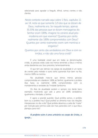 170
MENSAGENSDEDEUS | Palavras Rhema do Senhor para você
selecionada para agradar o freguês. Afinal, somos crentes e não
clientes.
Neste contexto narrado aqui sobre 1 Reis, capítulos 11
ao 14, nota-se que somente 1/3 dos que se diziam de
Deus, realmente era. Se naquele tempo, apenas
33,33% das pessoas que se diziam mensageiras do
Senhor eram 100%, imagine no cenário atual pós-
moderno em que vivemos? Quantos por cento
realmente são 100% comprometidos com Deus?
Quantos por cento realmente vivem sem mentiras e
enganos?
Quantos por cento são verdadeiros em Deus e com os
irmãos, e não são uma farsa cristã?
É uma realidade visível que em todas as denominações
cristãs, as pessoas estão cada vez menos tementes a Deus e menos
ainda obedientes aos Seus preceitos; lamentavelmente.
O que tem por demais nas igrejas da atualidade é um tanto
de crentes pela metade e outro tanto querendo ficar bem na fita;
mesmo 100% na mentira.
Na atualidade nota-se que temos menos pessoas
comprometidas em obedecer 100% ao Senhor, igualmente o profeta
Aías fazia; os realmente 100% comprometidos com os
mandamentos e verdades da Trindade Santíssima.
Os Aías da atualidade existem e sempre nos darão bons
exemplos mostrando que vale a pena ser 100% verdadeiros
igualmente a Verdade, o Senhor.
E agora a grande questão: Qual profeta somos, o profeta
bom ou o profeta mau? Qual profeta se alimenta mais nas relações
interpessoais no dia a dia? Qual profeta devemos a cada dia "matar"
por inanição para sermos cada vez mais parecidos com o que Deus
planejou para nós?
O profeta ruim é uma urticária no corpo de Cristo, a
igreja...
 