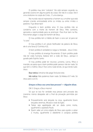171
MENSAGENSDEDEUS | Palavras Rhema do Senhor para você
O profeta mau tem “urticária”. Ele está sempre coçando ou
gerando coceira em alguma parte do corpo. Ele não é o corpo. Ele é
uma síndrome no corpo de Cristo... É uma doença.
No mundo natural representa o homem ou a mulher que está
sempre criando animosidade entre os irmãos ou entre irmãos e
pastores. Fuja desse tipo!
Enquanto o bom profeta ama. O mau profeta não se
consterna com a morte do homem de Deus. Pelo contrário,
aproveita a oportunidade para se promover. Para ficar bem na fita.
Para tentar pegar o cargo do homem de Deus.
O mau profeta tem o hábito de fazer o cara cair só para ser
“o cara”.
O mau profeta é um astuto falsificador da palavra de Deus;
ele é uma farsa (2 Coríntios 4:2).
O bom profeta é verdadeiro e segue a Verdade... Jesus Cristo.
O mau profeta só enxerga fisicamente. O bom profeta pode
não ter visão humana, todavia tem a visão de Deus... porque é
guiado pelo Espírito Santo.
O mau profeta pode ter recursos: jumento, carros, filhos e
mansão; ao passo que o bom profeta pode parecer não ter nada. Só
que tem o melhor, Deus! Vive como nada tendo, só que tendo tudo:
Jesus.
Boa notícia:Boa notícia:Boa notícia:Boa notícia: Urticária não pega! Inclusive esta.
Má notícia:Má notícia:Má notícia:Má notícia: Não podemos fazer nada. Só Mateus 8:7 nele. Só
Jesus para cura-lo.
Graças a Deus sou uma boa pessoa! ― Alguém disse.
OK! E Graças a Deus mesmo!
Só que se isso for verdade essa pessoa será provada das
maneiras menos desejadas até o final da provação permitida por
Deus:
• Provavelmente será lançada na cova, igualmente foram
lançados Jeremias, Micaías e José do Egito.
• Talvez seja apedrejada até ser dada como morta,
igualmente o apóstolo Paulo.
• Quem sabe um único objeto de Deus para ajudar a salvar
a muitos, igualmente o obediente e corajoso profeta
 