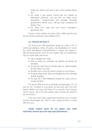 172
MENSAGENSDEDEUS | Palavras Rhema do Senhor para você
Oséias fez. Quem mais faria o que o bom profeta Oséias
fez?
• Ou ainda o que parece menos pior em relação às
alternativas anteriores, mas que tem um efeito muito
devastador... Provavelmente será ultrajado, difamado
igualmente o Senhor Jesus... Até que veja o propósito do
Senhor nisso.
• Ou talvez ficar cego para que outros enxerguem!
Igualmente Aías.
Porque o bom profeta terá dores. Mas a Bíblia garante que
ele será sempre sarado por Jesus (Mateus 8:17).
E o “homem de Deus”?
Ele costuma ser 50% igualmente aquele de 1 Reis 13 foi. O
crente que obedece a Deus em partes, mas desobedece em outras.
Por vezes desobedece conscientemente e noutras por engano e
falta de discernimento, como foi com aquele. Veja as características
que um crente 50% costuma ter:
• Fala a verdade sem medo.
• Não se vende por presentes de idólatras da estirpe de
Jeroboão.
• Só que por vezes fica em dúvida sobre as determinações
de Deus para a sua vida.
• Acredita mais na voz do homem do que na voz de Deus.
• Se deixa enganar por lábia amanteigada de auto intitulado
profeta qualquer.
• Ou seja, ele é 50% obediente: porque faz coisas certas e
erradas também.
Por ele ser 50%, se torna a expressão de Apocalipse 3:15, 16
que diz isto: “Conheço as suas obras, sei que você não é frio nem
quente. Melhor seria que você fosse frio ou quente! Assim, porque
você é morno, não é frio nem quente, estou a ponto de vomita-lo
da minha boca.”
Caso não morra antes, igualmente aconteceu com o homem
de Deus, personagem de 1 Reis 13, com a graça de Deus o crente
50% terá cura.
Esteja sempre perto de um pastor com visão
espiritual, mesmo que este seja cego fisicamente...
 