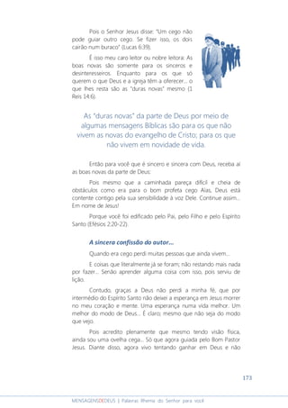173
MENSAGENSDEDEUS | Palavras Rhema do Senhor para você
Pois o Senhor Jesus disse: “Um cego não
pode guiar outro cego. Se fizer isso, os dois
cairão num buraco” (Lucas 6:39).
É isso meu caro leitor ou nobre leitora: As
boas novas são somente para os sinceros e
desinteresseiros. Enquanto para os que só
querem o que Deus e a igreja têm a oferecer... o
que lhes resta são as "duras novas" mesmo (1
Reis 14:6).
As “duras novas” da parte de Deus por meio de
algumas mensagens Bíblicas são para os que não
vivem as novas do evangelho de Cristo; para os que
não vivem em novidade de vida.
Então para você que é sincero e sincera com Deus, receba aí
as boas novas da parte de Deus:
Pois mesmo que a caminhada pareça difícil e cheia de
obstáculos como era para o bom profeta cego Aías, Deus está
contente contigo pela sua sensibilidade à voz Dele. Continue assim...
Em nome de Jesus!
Porque você foi edificado pelo Pai, pelo Filho e pelo Espírito
Santo (Efésios 2:20-22).
A sincera confissão do autor...
Quando era cego perdi muitas pessoas que ainda vivem…
E coisas que literalmente já se foram; não restando mais nada
por fazer... Senão aprender alguma coisa com isso, pois serviu de
lição.
Contudo, graças a Deus não perdi a minha fé, que por
intermédio do Espírito Santo não deixei a esperança em Jesus morrer
no meu coração e mente. Uma esperança numa vida melhor. Um
melhor do modo de Deus... É claro; mesmo que não seja do modo
que vejo.
Pois acredito plenamente que mesmo tendo visão física,
ainda sou uma ovelha cega... Só que agora guiada pelo Bom Pastor
Jesus. Diante disso, agora vivo tentando ganhar em Deus e não
 