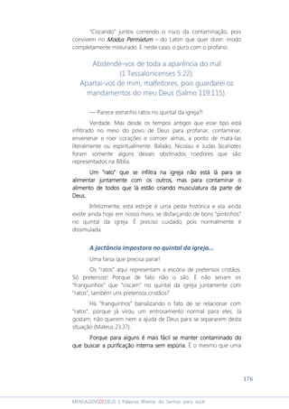 176
MENSAGENSDEDEUS | Palavras Rhema do Senhor para você
“Ciscando” juntos correndo o risco da contaminação, pois
convivem no Modus PermixtumModus PermixtumModus PermixtumModus Permixtum – do Latim que quer dizer: modo
completamente misturado. E neste caso, o puro com o profano.
Abstende-vos de toda a aparência do mal
(1 Tessalonicenses 5:22).
Apartai-vos de mim, malfeitores, pois guardarei os
mandamentos do meu Deus (Salmo 119:115).
― Parece estranho ratos no quintal da igreja?!
Verdade. Mas desde os tempos antigos que esse tipo está
infiltrado no meio do povo de Deus para profanar, contaminar,
envenenar e roer corações e corroer almas, a ponto de mata-las
literalmente ou espiritualmente. Balaão, Nicolau e Judas Iscariotes
foram somente alguns desses obstinados roedores que são
representados na Bíblia.
Um “rato” que se infiltra na igreja não está lá para seUm “rato” que se infiltra na igreja não está lá para seUm “rato” que se infiltra na igreja não está lá para seUm “rato” que se infiltra na igreja não está lá para se
alimentaralimentaralimentaralimentar juntamente com os outrosjuntamente com os outrosjuntamente com os outrosjuntamente com os outros, mas para contaminar o, mas para contaminar o, mas para contaminar o, mas para contaminar o
alimento de todos que lá estão criando musculatura da parte dealimento de todos que lá estão criando musculatura da parte dealimento de todos que lá estão criando musculatura da parte dealimento de todos que lá estão criando musculatura da parte de
Deus.Deus.Deus.Deus.
Infelizmente, esta estirpe é uma peste histórica e ela ainda
existe ainda hoje em nosso meio, se disfarçando de bons “pintinhos”
no quintal da igreja. É preciso cuidado, pois normalmente é
dissimulada.
A jactância impostora no quintal da igreja...
Uma farsa que precisa parar!
Os “ratos” aqui representam a escória de pretensos cristãos.
Só pretensos! Porque de fato não o são. E não seriam os
“franguinhos” que “ciscam” no quintal da igreja juntamente com
“ratos”, também uns pretensos cristãos?
Há “franguinhos” banalizando o fato de se relacionar com
“ratos”, porque já virou um entrosamento normal para eles. Já
gostam, não querem nem a ajuda de Deus para se separarem desta
situação (Mateus 23:37).
Porque para alguns é mais fácil se manter contaminado doPorque para alguns é mais fácil se manter contaminado doPorque para alguns é mais fácil se manter contaminado doPorque para alguns é mais fácil se manter contaminado do
que buscar a purificação internaque buscar a purificação internaque buscar a purificação internaque buscar a purificação interna sem esem esem esem espúria.spúria.spúria.spúria. É o mesmo que uma
 