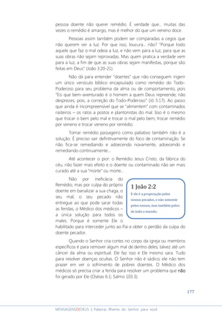 177
MENSAGENSDEDEUS | Palavras Rhema do Senhor para você
pessoa doente não querer remédio. É verdade que... muitas das
vezes o remédio é amargo, mas é melhor do que um veneno doce.
Pessoas assim também podem ser comparadas a cegos que
não querem ver a luz. Por que isso, loucura... não? “Porque todo
aquele que faz o mal odeia a luz, e não vem para a luz, para que as
suas obras não sejam reprovadas. Mas quem pratica a verdade vem
para a luz, a fim de que as suas obras sejam manifestas, porque são
feitas em Deus” (João 3:20-21).
Não dá para entender "doentes" que não conseguem ingerir
um único versículo bíblico encapsulado como remédio do Todo-
Poderoso para seu problema da alma ou de comportamento, pois
“Eis que bem-aventurado é o homem a quem Deus repreende; não
desprezes, pois, a correção do Todo-Poderoso” (Jó 5:17). Ao passo
que ainda é incompreensível que se "alimentem" com contaminados
rasteiros – os ratos a postos e plantonistas do mal. Isso é o mesmo
que trocar o bem pelo mal e trocar o mal pelo bem; trocar remédio
por veneno e trocar veneno por remédio.
Tomar remédio passageiro como paliativo também não é a
solução. É preciso sair definitivamente do foco de contaminação. Se
não fica-se remediando e adoecendo novamente, adoecendo e
remediando continuamente...
Até acontecer o pior: o Remédio Jesus Cristo, da fábrica do
céu, não fazer mais efeito e o doente ou contaminado não ser mais
curado até a sua "morte" ou morte...
Não por ineficácia do
Remédio, mas por culpa do próprio
doente em banalizar a sua chaga, o
seu mal; o seu pecado não
entregue ao que pode sarar todas
as feridas, o Médico dos médicos –
a única solução para todos os
males. Porque é somente Ele o
habilitado para interceder junto ao Pai e obter o perdão da culpa do
doente pecador.
Quando o Senhor cria cortes no corpo da igreja ou membros
específicos é para remover algum mal de dentro deles; talvez até um
câncer da alma ou espiritual. Ele faz isso e Ele mesmo sara. Tudo
para resolver doenças ocultas. O Senhor não é sádico; ele não tem
prazer em ver o sofrimento de pobres doentes. O Médico dos
médicos só precisa criar a ferida para resolver um problema que nãonãonãonão
foi gerado por Ele (Oséias 6:1; Salmo 103:3).
1 João 2:2
E ele é a propiciação pelos
nossos pecados, e não somente
pelos nossos, mas também pelos
de todo o mundo.
 