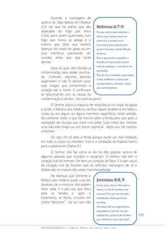 178
MENSAGENSDEDEUS | Palavras Rhema do Senhor para você
Quando a mensagem de
autoria de João Batista em Mateus
3:12 diz que há palhas que são
separadas do trigo, por Jesus
Cristo, para serem queimadas num
fogo que nunca se apaga é o
mesmo que dizer que existem
doenças no corpo da igreja ou em
seus membros precisando ser
curadas antes que seja tarde
demais.
Deus só quer abrir feridas já
contaminadas para poder purifica-
las. Contudo, algumas pessoas
esperneiam e não O deixam sarar
suas chagas que contaminam o
coração até a morte. E continuam
se relacionando com as causas da
contaminação e da dor... Isso precisa parar!
O Senhor passa a máquina de ressonância no corpo da igreja
e se Ele, o Médico dos médicos, verificar algum problema em todo o
corpo ou em algum ou alguns membros específicos, neste sentido,
tão somente neste, é que Ele mesmo abre a ferida para que após a
realização da cirurgia que trará cura pelas Suas mãos que remove
uma iracunda chaga ou um câncer espiritual... Após isso, Ele mesmo
a fechará.
Ou seja, Ele só abre a ferida porque existe um mal instalado
em todo o corpo ou membro. Esta é a revelação do Espírito Santo
para a palavra em Oséias 6:1.
O Senhor não faz como se diz no dito popular acerca de
algumas pessoas que mordem e assopram. O Senhor não tem o
coração mal do homem. Ele tem um coração de Deus. E é por causa
do coração mal do homem que as referidas mensagens de Jó e
Oséias são na maioria das vezes mal interpretadas.
Há doenças que somente o
Médico dos médicos pode cura-las;
doutores de si mesmos não podem
fazer nada. E é por isso que Deus
abre as feridas e, após o
tratamento, as fecha; inclusive em
certos “doutores”... da Lei, que não
Jeremias 8:8, 9
Como, pois, dizeis: Nós somos
sábios, e a lei do Senhor está
conosco? Eis que em vão tem
trabalhado a falsa pena dos
escribas.
Os sábios são envergonhados,
espantados e presos; eis que
rejeitaram a palavra do Senhor;
que sabedoria, pois, têm eles?
Hebreus 6:7-9
Porque a terra que embebe a
chuva, que muitas vezes cai
sobre ela, e produz erva
proveitosa para aqueles por
quem é lavrada, recebe bênção
de Deus.
Mas a que produz espinhos e
abrolhos é reprovada e perto
está da maldição; o seu fim é ser
queimada.
Mas de vós, ó amados, esperamos
coisas melhores e coisas que
acompanham a salvação, ainda
que assim falamos.
 