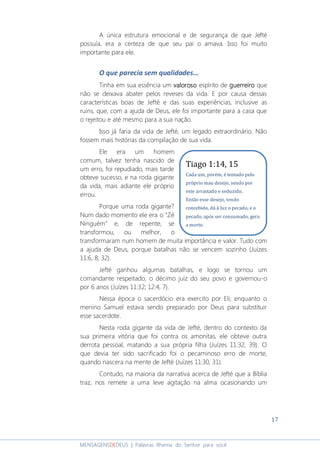 17
MENSAGENSDEDEUS | Palavras Rhema do Senhor para você
A única estrutura emocional e de segurança de que Jefté
possuía, era a certeza de que seu pai o amava. Isso foi muito
importante para ele.
O que parecia sem qualidades...
Tinha em sua essência um valorosovalorosovalorosovaloroso espírito de guerreiroguerreiroguerreiroguerreiro que
não se deixava abater pelos reveses da vida. E por causa dessas
características boas de Jefté e das suas experiências, inclusive as
ruins, que, com a ajuda de Deus, ele foi importante para a casa que
o rejeitou e até mesmo para a sua nação.
Isso já faria da vida de Jefté, um legado extraordinário. Não
fossem mais histórias da compilação de sua vida.
Ele era um homem
comum, talvez tenha nascido de
um erro, foi repudiado, mais tarde
obteve sucesso, e na roda gigante
da vida, mais adiante ele próprio
errou.
Porque uma roda gigante?
Num dado momento ele era o “Zé
Ninguém” e, de repente, se
transformou, ou melhor, o
transformaram num homem de muita importância e valor. Tudo com
a ajuda de Deus, porque batalhas não se vencem sozinho (Juízes
11:6, 8, 32).
Jefté ganhou algumas batalhas, e logo se tornou um
comandante respeitado, o décimo juiz do seu povo e governou-o
por 6 anos (Juízes 11:32; 12:4, 7).
Nessa época o sacerdócio era exercito por Eli; enquanto o
menino Samuel estava sendo preparado por Deus para substituir
esse sacerdote.
Nesta roda gigante da vida de Jefté, dentro do contexto da
sua primeira vitória que foi contra os amonitas, ele obteve outra
derrota pessoal, matando a sua própria filha (Juízes 11:32, 39). O
que devia ter sido sacrificado foi o pecaminoso erro de morte,
quando nascera na mente de Jefté (Juízes 11:30, 31).
Contudo, na maioria da narrativa acerca de Jefté que a Bíblia
traz, nos remete a uma leve agitação na alma ocasionando um
Tiago 1:14, 15
Cada um, porém, é tentado pelo
próprio mau desejo, sendo por
este arrastado e seduzido.
Então esse desejo, tendo
concebido, dá à luz o pecado, e o
pecado, após ser consumado, gera
a morte.
 