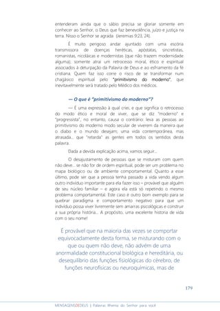 179
MENSAGENSDEDEUS | Palavras Rhema do Senhor para você
entenderam ainda que o sábio precisa se gloriar somente em
conhecer ao Senhor, o Deus que faz benevolência, juízo e justiça na
terra. Nisso o Senhor se agrada (Jeremias 9:23, 24).
É muito perigoso andar ajuntado com uma escória
transmissora de doenças heréticas, apóstatas, sincretistas,
romanistas, nicoláicas e modernistas (que não trazem modernidade
alguma); somente atrai um retrocesso moral, ético e espiritual
associados à deturpação da Palavra de Deus e ao esfriamento da fé
cristiana. Quem faz isso corre o risco de se transformar num
chagásico espiritual pelo “primitivismo do moderno”“primitivismo do moderno”“primitivismo do moderno”“primitivismo do moderno”, que
inevitavelmente será tratado pelo Médico dos médicos.
― O que é “primitivismo do moderno”?
― É uma expressão à qual criei, e que significa o retrocesso
do modo ético e moral de viver, que se diz “moderno” e
“progressista”, no entanto, causa o contrário: leva as pessoas ao
primitivismo do moderno modo secular de viverem da maneira que
o diabo e o mundo desejam; uma vida contemporânea, mas
atrasada... que "retarda" as gentes em todos os sentidos desta
palavra.
Dada a devida explicação acima, vamos seguir...
O desajustamento de pessoas que se misturam com quem
não deve... se não for de ordem espiritual, pode ser um problema no
mapa biológico ou de ambiente comportamental. Quanto a esse
último, pode ser que a pessoa tenha passado a vida vendo algum
outro indivíduo importante para ela fazer isso – provável que alguém
de seu núcleo familiar – e agora ela está só repetindo o mesmo
problema comportamental. Este caso é outro bom exemplo para se
quebrar paradigma e comportamento negativo para que um
indivíduo possa viver livremente sem amarras psicológicas e construir
a sua própria história... A propósito, uma excelente historia de vida
com o seu nome!
É provável que na maioria das vezes se comportar
equivocadamente desta forma, se misturando com o
que ou quem não deve, não advém de uma
anormalidade constitucional biológica e hereditária, ou
desequilíbrio das funções fisiológicas do cérebro, de
funções neurofísicas ou neuroquímicas, mas de
 