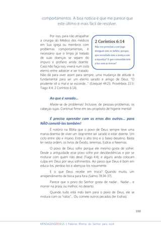 180
MENSAGENSDEDEUS | Palavras Rhema do Senhor para você
comportamentos. A boa notícia é que me parece que
este último é mais fácil de resolver.
Por isso, para não atrapalhar
a cirurgia do Médico dos médicos
em Sua igreja ou membros com
problemas comportamentais, é
necessário que o limpo já tratado
de suas doenças se separe do
impuro e profano ainda doente.
Caso não faça isso, viverá num ciclo
eterno entre adoecer e ser tratado.
Não dá para viver assim para sempre; uma mudança de atitude é
fundamental para ser um eterno sarado e amigo de Deus. “O
prudente vê o mal e se esconde...” (Ezequiel 44:23; Provérbios 22:3;
Tiago 4:4; 2 Coríntios 6:14).
Ao que é sarado...
Afaste-se de problemas! Inclusive, de pessoas-problemas, os
cabeças-sujas. Continue firme em seu propósito de higiene mental!
É preciso aprender com os erros dos outros... para
NÃO cometê-los também!
É notório na Bíblia que o povo de Deus sempre teve uma
mania doentia de viver um loop entre ser sarado e estar doente. Um
ciclo entre são e insano. Entre o alto tino e o baixo desatino. Basta
ler nesta ordem, os livros de Êxodo, Jeremias, Esdras e Neemias.
O povo de Deus sofre porque ele mesmo gosta de sofrer.
Desde a antiguidade esse povo sofre por desobediências e por se
misturar com quem não deve (Tiago 4:4); e alguns ainda colocam
culpa em Deus por seus sofrimentos. Ao passo que Deus é bom em
educa-los, perdoa-los e abençoa-los novamente.
E o que Deus recebe em troca? Quando muito, um
arrependimento de boca para fora (Salmo 78:34-37).
Parece que o povo do Senhor gosta de nadar... Nadar... e
morrer na praia; ou melhor, no deserto.
Quando tudo está indo bem para o povo de Deus, ele se
mistura com os “ratos”... Ou comete outros pecados (ler Esdras).
2 Coríntios 6:14
Não vos prendais a um jugo
desigual com os infiéis; porque,
que sociedade tem a justiça com
a injustiça? E que comunhão tem
a luz com as trevas?
 