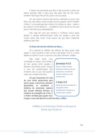 181
MENSAGENSDEDEUS | Palavras Rhema do Senhor para você
E fazem isso pensando que Deus é tão amoroso a ponto de
tolerar pecados. Mas o Deus que não abre mão do Seu amor,
também não lança mão do Seu juízo e da Sua justiça.
Um pai natural costuma dar bronca, palmada ou punir seus
filhos por não tolerar coisas erradas de seus pupilos. Assim também
é Deus. E a Sua palmada doe mesmo. Em ambos os casos – sobre o
pai natural e o Pai Altíssimo –, o problema não é do pai ou Pai que
pune. É dos filhos que desobedecem.
Este loop faz com que homens e mulheres nunca sejam
libertos e sarados definitivamente. Entre ser sarado e errar por
muitas vezes, eles vivem muito pouco do que Deus realmente
preparou para eles.
A chave da eterna vitória em Deus...
Só é possível se deleitar das delícias de Deus quem sabe
rejeitar o mal e escolher o bem no dia a dia (Isaías 7:15). E o maior
deleite no Senhor é ouvir o que diz o seu doce alimento, a Bíblia.
Não pode existir uma
irmandade ou sequer uma fronteira
de livre acesso entre sarados e
doentes convivendo juntos. Porque
o risco da contaminação será
iminente com os que não querem
nada com a Palavra de Deus.
Os que renasceram em vidaOs que renasceram em vidaOs que renasceram em vidaOs que renasceram em vida
de uma morte pecaminosade uma morte pecaminosade uma morte pecaminosade uma morte pecaminosa paraparaparapara
serem iguaserem iguaserem iguaserem iguaisisisis a aves livresa aves livresa aves livresa aves livres,,,, precisamprecisamprecisamprecisam
diariamentediariamentediariamentediariamente sesesese mantermantermantermanteremememem aaaa
distância de venenosos rasteirosdistância de venenosos rasteirosdistância de venenosos rasteirosdistância de venenosos rasteiros
que causam doenças terríveisque causam doenças terríveisque causam doenças terríveisque causam doenças terríveis,,,, osososos
roedores do evangelho de Cristoroedores do evangelho de Cristoroedores do evangelho de Cristoroedores do evangelho de Cristo.... EEEE
o melhor remédio para ajudar nissoo melhor remédio para ajudar nissoo melhor remédio para ajudar nissoo melhor remédio para ajudar nisso
é seguir o que está descrito na bula de Deus, a Bíblia.é seguir o que está descrito na bula de Deus, a Bíblia.é seguir o que está descrito na bula de Deus, a Bíblia.é seguir o que está descrito na bula de Deus, a Bíblia.
A Bíblia é a minha bula. Prefiro-a do que às
burlas que há por aí.
Jeremias 9:13
E disse o Senhor: Porque
deixaram a minha lei, que pus
perante eles, e não deram
ouvidos à minha voz, nem
andaram nela.
1 João 2:4
Aquele que diz: Eu conheço-O, e
não guarda os Seus
mandamentos, é mentiroso, e
nele não está a verdade.
 