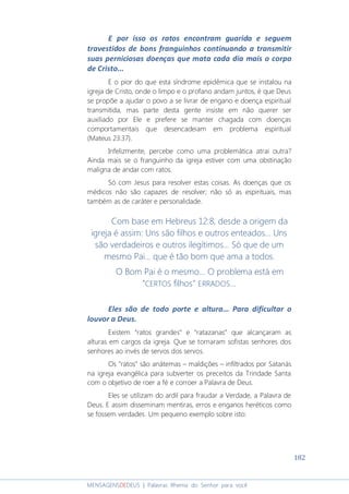 182
MENSAGENSDEDEUS | Palavras Rhema do Senhor para você
E por isso os ratos encontram guarida e seguem
travestidos de bons franguinhos continuando a transmitir
suas perniciosas doenças que mata cada dia mais o corpo
de Cristo...
E o pior do que esta síndrome epidêmica que se instalou na
igreja de Cristo, onde o limpo e o profano andam juntos, é que Deus
se propõe a ajudar o povo a se livrar de engano e doença espiritual
transmitida, mas parte desta gente insiste em não querer ser
auxiliado por Ele e prefere se manter chagada com doenças
comportamentais que desencadeiam em problema espiritual
(Mateus 23:37).
Infelizmente, percebe como uma problemática atrai outra?
Ainda mais se o franguinho da igreja estiver com uma obstinação
maligna de andar com ratos.
Só com Jesus para resolver estas coisas. As doenças que os
médicos não são capazes de resolver; não só as espirituais, mas
também as de caráter e personalidade.
Com base em Hebreus 12:8, desde a origem da
igreja é assim: Uns são filhos e outros enteados... Uns
são verdadeiros e outros ilegítimos... Só que de um
mesmo Pai... que é tão bom que ama a todos.
O Bom Pai é o mesmo... O problema está em
“CERTOS filhos" ERRADOS...
Eles são de todo porte e altura... Para dificultar o
louvor a Deus.
Existem “ratos grandes” e “ratazanas” que alcançaram as
alturas em cargos da igreja. Que se tornaram sofistas senhores dos
senhores ao invés de servos dos servos.
Os “ratos” são anátemas – maldições – infiltrados por Satanás
na igreja evangélica para subverter os preceitos da Trindade Santa
com o objetivo de roer a fé e corroer a Palavra de Deus.
Eles se utilizam do ardil para fraudar a Verdade, a Palavra de
Deus. E assim disseminam mentiras, erros e enganos heréticos como
se fossem verdades. Um pequeno exemplo sobre isto:
 