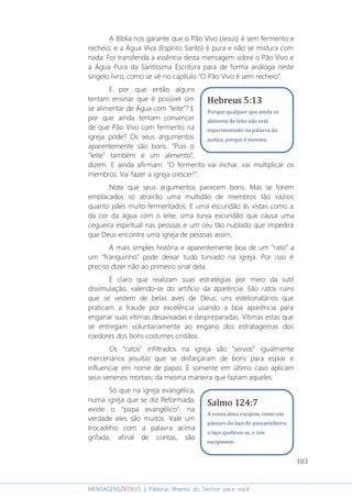 183
MENSAGENSDEDEUS | Palavras Rhema do Senhor para você
A Bíblia nos garante que o Pão Vivo (Jesus) é sem fermento e
recheio; e a Água Viva (Espírito Santo) é pura e não se mistura com
nada. Foi transferida a essência desta mensagem sobre o Pão Vivo e
a Água Pura da Santíssima Escritura para de forma análoga neste
singelo livro, como se vê no capítulo “O Pão Vivo é sem recheio”.
E por que então alguns
tentam ensinar que é possível sim
se alimentar de Água com “leite”? E
por que ainda tentam convencer
de que Pão Vivo com fermento na
igreja pode? Os seus argumentos
aparentemente são bons. “Pois o
“leite” também é um alimento”,
dizem. E ainda afirmam: “O fermento vai inchar, vai multiplicar os
membros. Vai fazer a igreja crescer!”.
Note que seus argumentos parecem bons. Mas se forem
emplacados só atrairão uma multidão de membros tão vazios
quanto pães muito fermentados. E uma escuridão às vistas como a
da cor da água com o leite; uma turva escuridão que causa uma
cegueira espiritual nas pessoas e um céu tão nublado que impedirá
que Deus encontre uma igreja de pessoas assim.
A mais simples história e aparentemente boa de um “rato” a
um “franguinho” pode deixar tudo turvado na igreja. Por isso é
preciso dizer não ao primeiro sinal dela.
É claro que realizam suas estratégias por meio da sutil
dissimulação, valendo-se do artifício da aparência. São ratos ruins
que se vestem de belas aves de Deus; uns estelionatários que
praticam a fraude por excelência usando a boa aparência para
enganar suas vítimas desavisadas e despreparadas. Vítimas estas que
se entregam voluntariamente ao engano dos estratagemas dos
roedores dos bons costumes cristãos.
Os “ratos” infiltrados na igreja são “servos” igualmente
mercenários jesuítas que se disfarçaram de bons para espiar e
influenciar em nome de papas. E somente em último caso aplicam
seus venenos mortais; da mesma maneira que faziam aqueles.
Só que na igreja evangélica,
numa igreja que se diz Reformada,
existe o “papa evangélico”; na
verdade eles são muitos. Vale um
trocadilho com a palavra acima
grifada; afinal de contas, são
Salmo 124:7
A nossa alma escapou, como um
pássaro do laço do passarinheiro;
o laço quebrou-se, e nós
escapamos.
Hebreus 5:13
Porque qualquer que ainda se
alimenta de leite não está
experimentado na palavra da
justiça, porque é menino.
 