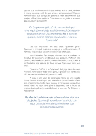 184
MENSAGENSDEDEUS | Palavras Rhema do Senhor para você
pessoas que se alimentam da lã das ovelhas, mais a carne, também
o couro, os ossos e até de suas almas – aprisionando-as! Mas em
nome de Jesus que os laços de gatunos e ratos passarinheiros que
estejam infiltrados na igreja de Cristo tentando engaiolar a alma das
pessoas, sejam quebrados!!!
Os "papas evangélicos" são responsáveis por
uma inquisição na igreja atual tão compulsória quanto
aquela romanista: Ou a membresia faz o que eles
querem, mesmo estando equivocados... Ou será
"queimada".
Eles são implacáveis em seus ardis; “queimam geral”.
Queimam o principal, queimam o cônjuge e os filhos também. O
nome da fogueira que utilizam é: Fogueira da Difamação.
Isto é histórico. Eles sempre difamam seus acusadores na
tentativa de “queimar” a credibilidade que possuem. Preferem este
caminho enlameado ao caminho correto. Mas como são acusados e
confrontados pela palavra de Deus, sempre ficam num beco sem
saída.
Existem os “ratões” e as “ratazanas” da igreja, além dos ratos
menores. Tem rato de todo tipo e porte, é preciso ficar atento para
não ser corroído, contaminado ou morto na fé.
A igreja é um lugar de construção interna de um coração
bom e de uma alma em paz para serem livres para adorarem a Deus
sem impedimentos. Então é por isso que o inimigo das nossas almas
infiltra “ratos” no lugar santo para os separados, com o intuito de
profana-lo atrapalhando o devido louvor e honra ao Pai Altíssimo, o
nosso Deus!
HaHaHaHa Mashiach, o Mestre que sofreu em favor dos seusMashiach, o Mestre que sofreu em favor dos seusMashiach, o Mestre que sofreu em favor dos seusMashiach, o Mestre que sofreu em favor dos seus
discípulos.discípulos.discípulos.discípulos. Quantos já aprenderam esta lição com
Jesus Cristo ao invés de fazerem sofrer suas
comissionadas ovelhas?
 