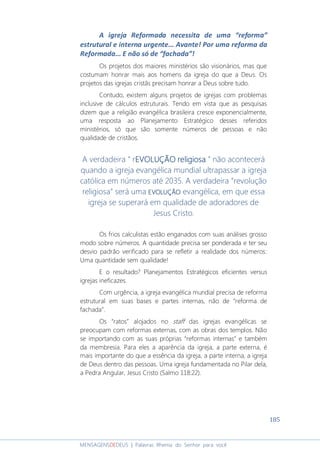 185
MENSAGENSDEDEUS | Palavras Rhema do Senhor para você
A igreja Reformada necessita de uma “reforma”
estrutural e interna urgente... Avante! Por uma reforma da
Reformada... E não só de “fachada”!
Os projetos dos maiores ministérios são visionários, mas que
costumam honrar mais aos homens da igreja do que a Deus. Os
projetos das igrejas cristãs precisam honrar a Deus sobre tudo.
Contudo, existem alguns projetos de igrejas com problemas
inclusive de cálculos estruturais. Tendo em vista que as pesquisas
dizem que a religião evangélica brasileira cresce exponencialmente,
uma resposta ao Planejamento Estratégico desses referidos
ministérios, só que são somente números de pessoas e não
qualidade de cristãos.
A verdadeira “ rEVOLUÇÃOEVOLUÇÃOEVOLUÇÃOEVOLUÇÃO religiosareligiosareligiosareligiosa ” não acontecerá
quando a igreja evangélica mundial ultrapassar a igreja
católica em números até 2035. A verdadeira “revolução
religiosa” será uma EVOLUÇÃOEVOLUÇÃOEVOLUÇÃOEVOLUÇÃO evangélica, em que essa
igreja se superará em qualidade de adoradores de
Jesus Cristo.
Os frios calculistas estão enganados com suas análises grosso
modo sobre números. A quantidade precisa ser ponderada e ter seu
desvio padrão verificado para se refletir a realidade dos números:
Uma quantidade sem qualidade!
E o resultado? Planejamentos Estratégicos eficientes versus
igrejas ineficazes.
Com urgência, a igreja evangélica mundial precisa de reforma
estrutural em suas bases e partes internas, não de “reforma de
fachada”.
Os “ratos” alojados no staff das igrejas evangélicas se
preocupam com reformas externas, com as obras dos templos. Não
se importando com as suas próprias “reformas internas” e também
da membresia. Para eles a aparência da igreja, a parte externa, é
mais importante do que a essência da igreja, a parte interna, a igreja
de Deus dentro das pessoas. Uma igreja fundamentada no Pilar dela,
a Pedra Angular, Jesus Cristo (Salmo 118:22).
 
