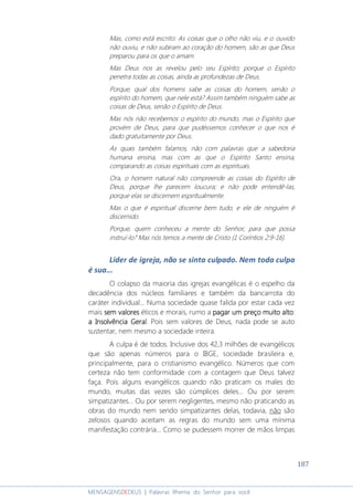187
MENSAGENSDEDEUS | Palavras Rhema do Senhor para você
Mas, como está escrito: As coisas que o olho não viu, e o ouvido
não ouviu, e não subiram ao coração do homem, são as que Deus
preparou para os que o amam.
Mas Deus nos as revelou pelo seu Espírito; porque o Espírito
penetra todas as coisas, ainda as profundezas de Deus.
Porque, qual dos homens sabe as coisas do homem, senão o
espírito do homem, que nele está? Assim também ninguém sabe as
coisas de Deus, senão o Espírito de Deus.
Mas nós não recebemos o espírito do mundo, mas o Espírito que
provém de Deus, para que pudéssemos conhecer o que nos é
dado gratuitamente por Deus.
As quais também falamos, não com palavras que a sabedoria
humana ensina, mas com as que o Espírito Santo ensina,
comparando as coisas espirituais com as espirituais.
Ora, o homem natural não compreende as coisas do Espírito de
Deus, porque lhe parecem loucura; e não pode entendê-las,
porque elas se discernem espiritualmente.
Mas o que é espiritual discerne bem tudo, e ele de ninguém é
discernido.
Porque, quem conheceu a mente do Senhor, para que possa
instruí-lo? Mas nós temos a mente de Cristo (1 Coríntios 2:9-16).
Líder de igreja, não se sinta culpado. Nem toda culpa
é sua...
O colapso da maioria das igrejas evangélicas é o espelho da
decadência dos núcleos familiares e também da bancarrota do
caráter individual... Numa sociedade quase falida por estar cada vez
mais sem valoressem valoressem valoressem valores éticos e morais, rumo a pagar um preço muito altopagar um preço muito altopagar um preço muito altopagar um preço muito alto:
aaaa IIIInsolvênciansolvênciansolvênciansolvência GGGGeraleraleraleral. Pois sem valores de Deus, nada pode se auto
sustentar, nem mesmo a sociedade inteira.
A culpa é de todos. Inclusive dos 42,3 milhões de evangélicos
que são apenas números para o IBGE, sociedade brasileira e,
principalmente, para o cristianismo evangélico. Números que com
certeza não tem conformidade com a contagem que Deus talvez
faça. Pois alguns evangélicos quando não praticam os males do
mundo, muitas das vezes são cúmplices deles... Ou por serem
simpatizantes... Ou por serem negligentes, mesmo não praticando as
obras do mundo nem sendo simpatizantes delas, todavia, não são
zelosos quando aceitam as regras do mundo sem uma mínima
manifestação contrária... Como se pudessem morrer de mãos limpas
 