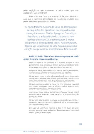 188
MENSAGENSDEDEUS | Palavras Rhema do Senhor para você
pelas negligências que cometeram e pelos males que não
praticaram... Mas permitiram!
Abra a “boca de Deus” que há em você! Faça isso sem medo,
para que o espinheiro generalizado do mundo seja mudado pelo
poder da Palavra que advém do Senhor.
O muito trabalho na obra de Deus, as difamações e
perseguições dos opositores por causa dela não
conseguiram matar Charles Spurgeon. Contudo, o
liberalismo e a decadência do cristianismo num
período do século XIX o sentenciaram à morte.
Os grandes e perseguidores "leões" não o mataram,
todavia ver Deus morrer de uma hora para outra no
coração das pessoas foi iminentemente fatal para ele.
Isaías 55:6-13: “Buscai ao Senhor enquanto se pode
achar, invocai-o enquanto está perto.
Deixe o ímpio o seu caminho, e o homem maligno os seus
pensamentos, e se converta ao Senhor, que se compadecerá dele;
torne para o nosso Deus, porque grandioso é em perdoar.
Porque os meus pensamentos não são os vossos pensamentos,
nem os vossos caminhos os meus caminhos, diz o Senhor.
Porque assim como os céus são mais altos do que a terra, assim
são os meus caminhos mais altos do que os vossos caminhos, e os
meus pensamentos mais altos do que os vossos pensamentos.
Porque, assim como desce a chuva e a neve dos céus, e para lá
não tornam, mas regam a terra, e a fazem produzir, e brotar, e dar
semente ao semeador, e pão ao que come,
Assim será a minha palavra, que sair da minha boca; ela não voltará
para mim vazia, antes fará o que me apraz, e prosperará naquilo
para que a enviei.
Porque com alegria saireis, e em paz sereis guiados; os montes e
os outeiros romperão em cântico diante de vós, e todas as árvores
do campo baterão palmas.
Em lugar do espinheiro crescerá a faia, e em lugar da sarça
crescerá a murta; o que será para o Senhor por nome, e por sinal
eterno, que nunca se apagará.
 