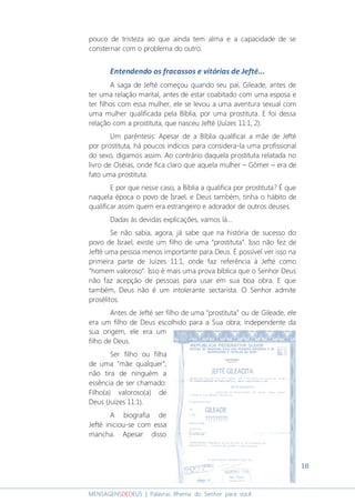 18
MENSAGENSDEDEUS | Palavras Rhema do Senhor para você
pouco de tristeza ao que ainda tem alma e a capacidade de se
consternar com o problema do outro.
Entendendo os fracassos e vitórias de Jefté...
A saga de Jefté começou quando seu pai, Gileade, antes de
ter uma relação marital, antes de estar coabitado com uma esposa e
ter filhos com essa mulher, ele se levou a uma aventura sexual com
uma mulher qualificada pela Bíblia, por uma prostituta. E foi dessa
relação com a prostituta, que nasceu Jefté (Juízes 11:1, 2).
Um parêntesis: Apesar de a Bíblia qualificar a mãe de Jefté
por prostituta, há poucos indícios para considera-la uma profissional
do sexo, digamos assim. Ao contrário daquela prostituta relatada no
livro de Oséias, onde fica claro que aquela mulher – Gômer – era de
fato uma prostituta.
E por que nesse caso, a Bíblia a qualifica por prostituta? É que
naquela época o povo de Israel, e Deus também, tinha o hábito de
qualificar assim quem era estrangeiro e adorador de outros deuses.
Dadas às devidas explicações, vamos lá...
Se não sabia, agora, já sabe que na história de sucesso do
povo de Israel, existe um filho de uma “prostituta”. Isso não fez de
Jefté uma pessoa menos importante para Deus. É possível ver isso na
primeira parte de Juízes 11:1, onde faz referência à Jefté como
“homem valoroso”. Isso é mais uma prova bíblica que o Senhor Deus
não faz acepção de pessoas para usar em sua boa obra. E que
também, Deus não é um intolerante sectarista. O Senhor admite
prosélitos.
Antes de Jefté ser filho de uma “prostituta” ou de Gileade, ele
era um filho de Deus escolhido para a Sua obra; independente da
sua origem, ele era um
filho de Deus.
Ser filho ou filha
de uma “mãe qualquer”,
não tira de ninguém a
essência de ser chamado:
Filho(a) valoroso(a) de
Deus (Juízes 11:1).
A biografia de
Jefté iniciou-se com essa
mancha. Apesar disso
 